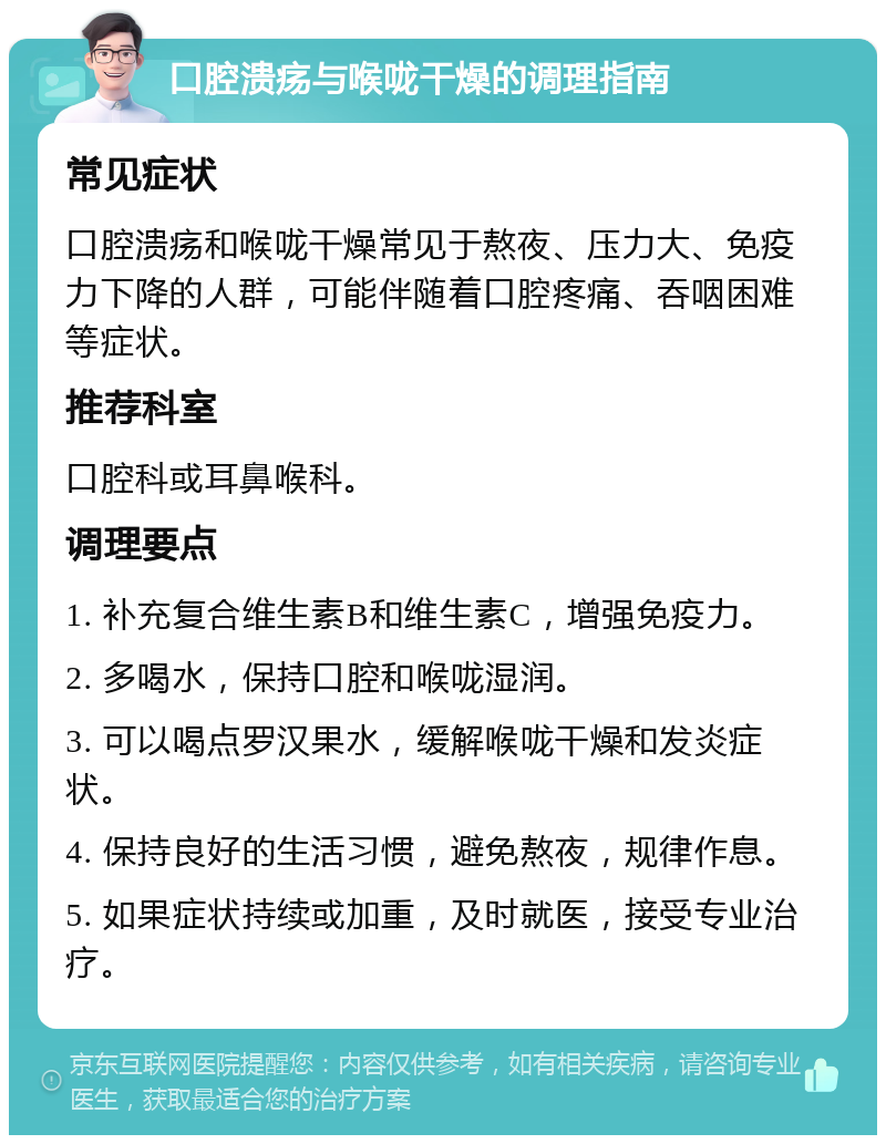 口腔溃疡与喉咙干燥的调理指南 常见症状 口腔溃疡和喉咙干燥常见于熬夜、压力大、免疫力下降的人群，可能伴随着口腔疼痛、吞咽困难等症状。 推荐科室 口腔科或耳鼻喉科。 调理要点 1. 补充复合维生素B和维生素C，增强免疫力。 2. 多喝水，保持口腔和喉咙湿润。 3. 可以喝点罗汉果水，缓解喉咙干燥和发炎症状。 4. 保持良好的生活习惯，避免熬夜，规律作息。 5. 如果症状持续或加重，及时就医，接受专业治疗。