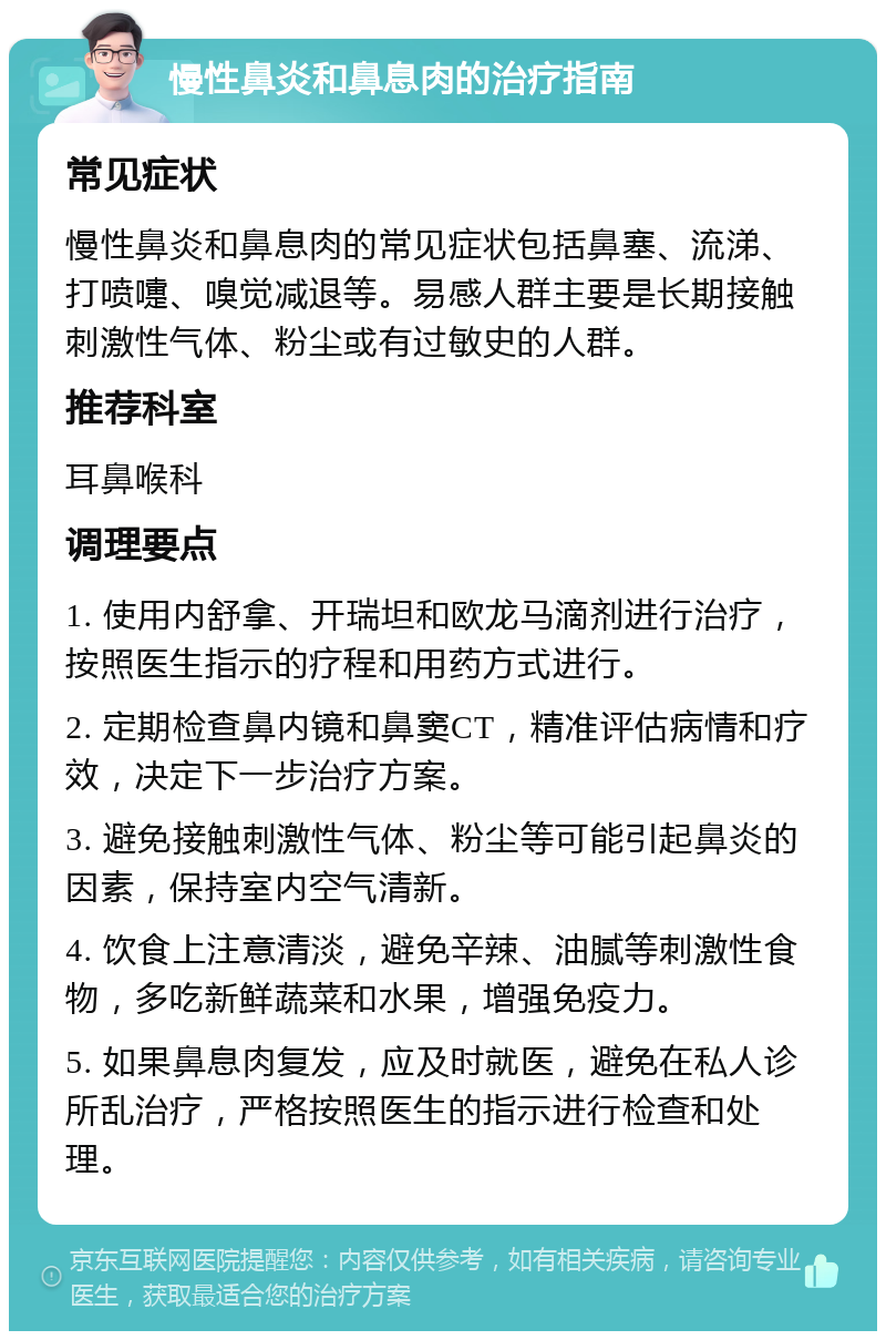 慢性鼻炎和鼻息肉的治疗指南 常见症状 慢性鼻炎和鼻息肉的常见症状包括鼻塞、流涕、打喷嚏、嗅觉减退等。易感人群主要是长期接触刺激性气体、粉尘或有过敏史的人群。 推荐科室 耳鼻喉科 调理要点 1. 使用内舒拿、开瑞坦和欧龙马滴剂进行治疗，按照医生指示的疗程和用药方式进行。 2. 定期检查鼻内镜和鼻窦CT，精准评估病情和疗效，决定下一步治疗方案。 3. 避免接触刺激性气体、粉尘等可能引起鼻炎的因素，保持室内空气清新。 4. 饮食上注意清淡，避免辛辣、油腻等刺激性食物，多吃新鲜蔬菜和水果，增强免疫力。 5. 如果鼻息肉复发，应及时就医，避免在私人诊所乱治疗，严格按照医生的指示进行检查和处理。