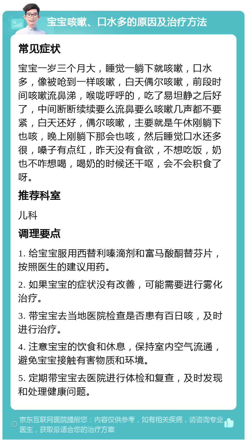 宝宝咳嗽、口水多的原因及治疗方法 常见症状 宝宝一岁三个月大，睡觉一躺下就咳嗽，口水多，像被呛到一样咳嗽，白天偶尔咳嗽，前段时间咳嗽流鼻涕，喉咙呼呼的，吃了易坦静之后好了，中间断断续续要么流鼻要么咳嗽几声都不要紧，白天还好，偶尔咳嗽，主要就是午休刚躺下也咳，晚上刚躺下那会也咳，然后睡觉口水还多很，嗓子有点红，昨天没有食欲，不想吃饭，奶也不咋想喝，喝奶的时候还干呕，会不会积食了呀。 推荐科室 儿科 调理要点 1. 给宝宝服用西替利嗪滴剂和富马酸酮替芬片，按照医生的建议用药。 2. 如果宝宝的症状没有改善，可能需要进行雾化治疗。 3. 带宝宝去当地医院检查是否患有百日咳，及时进行治疗。 4. 注意宝宝的饮食和休息，保持室内空气流通，避免宝宝接触有害物质和环境。 5. 定期带宝宝去医院进行体检和复查，及时发现和处理健康问题。