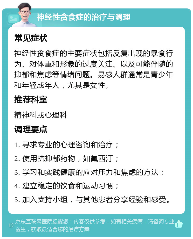 神经性贪食症的治疗与调理 常见症状 神经性贪食症的主要症状包括反复出现的暴食行为、对体重和形象的过度关注、以及可能伴随的抑郁和焦虑等情绪问题。易感人群通常是青少年和年轻成年人，尤其是女性。 推荐科室 精神科或心理科 调理要点 1. 寻求专业的心理咨询和治疗； 2. 使用抗抑郁药物，如氟西汀； 3. 学习和实践健康的应对压力和焦虑的方法； 4. 建立稳定的饮食和运动习惯； 5. 加入支持小组，与其他患者分享经验和感受。