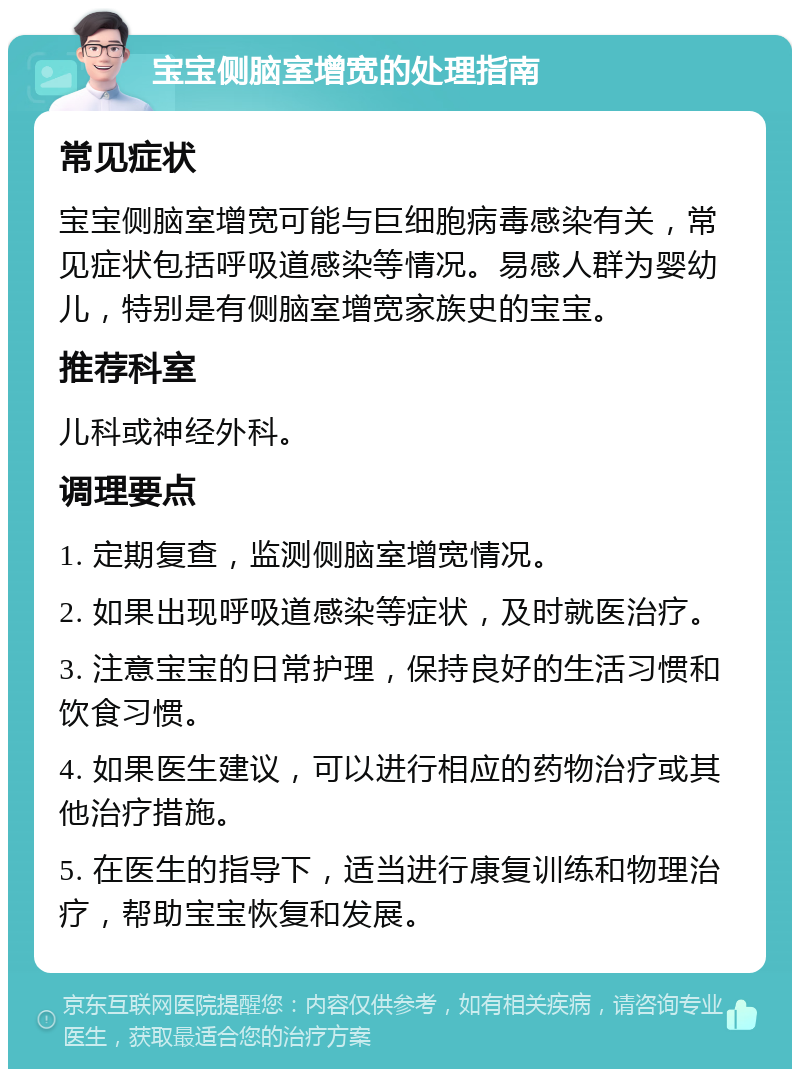 宝宝侧脑室增宽的处理指南 常见症状 宝宝侧脑室增宽可能与巨细胞病毒感染有关，常见症状包括呼吸道感染等情况。易感人群为婴幼儿，特别是有侧脑室增宽家族史的宝宝。 推荐科室 儿科或神经外科。 调理要点 1. 定期复查，监测侧脑室增宽情况。 2. 如果出现呼吸道感染等症状，及时就医治疗。 3. 注意宝宝的日常护理，保持良好的生活习惯和饮食习惯。 4. 如果医生建议，可以进行相应的药物治疗或其他治疗措施。 5. 在医生的指导下，适当进行康复训练和物理治疗，帮助宝宝恢复和发展。