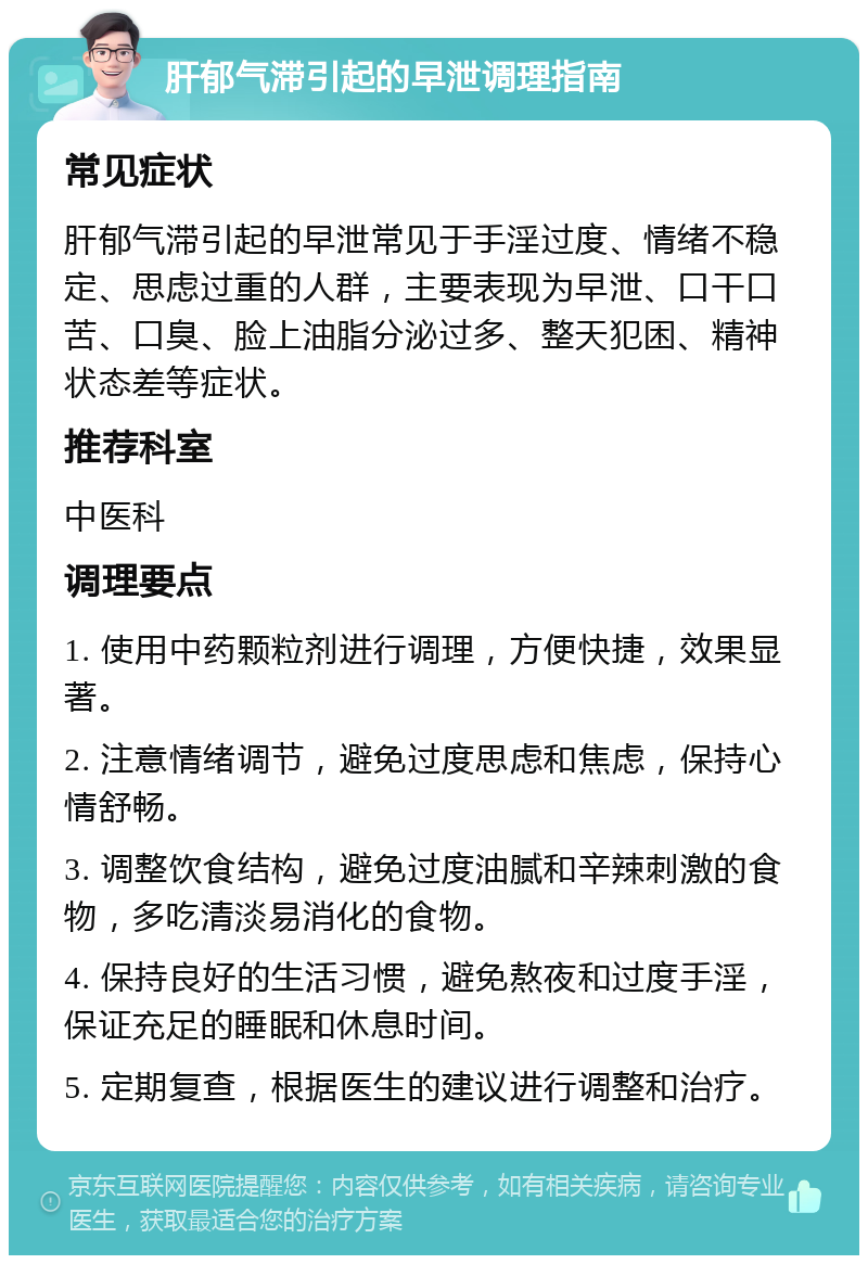 肝郁气滞引起的早泄调理指南 常见症状 肝郁气滞引起的早泄常见于手淫过度、情绪不稳定、思虑过重的人群，主要表现为早泄、口干口苦、口臭、脸上油脂分泌过多、整天犯困、精神状态差等症状。 推荐科室 中医科 调理要点 1. 使用中药颗粒剂进行调理，方便快捷，效果显著。 2. 注意情绪调节，避免过度思虑和焦虑，保持心情舒畅。 3. 调整饮食结构，避免过度油腻和辛辣刺激的食物，多吃清淡易消化的食物。 4. 保持良好的生活习惯，避免熬夜和过度手淫，保证充足的睡眠和休息时间。 5. 定期复查，根据医生的建议进行调整和治疗。