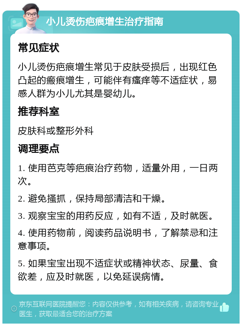 小儿烫伤疤痕增生治疗指南 常见症状 小儿烫伤疤痕增生常见于皮肤受损后，出现红色凸起的瘢痕增生，可能伴有瘙痒等不适症状，易感人群为小儿尤其是婴幼儿。 推荐科室 皮肤科或整形外科 调理要点 1. 使用芭克等疤痕治疗药物，适量外用，一日两次。 2. 避免搔抓，保持局部清洁和干燥。 3. 观察宝宝的用药反应，如有不适，及时就医。 4. 使用药物前，阅读药品说明书，了解禁忌和注意事项。 5. 如果宝宝出现不适症状或精神状态、尿量、食欲差，应及时就医，以免延误病情。