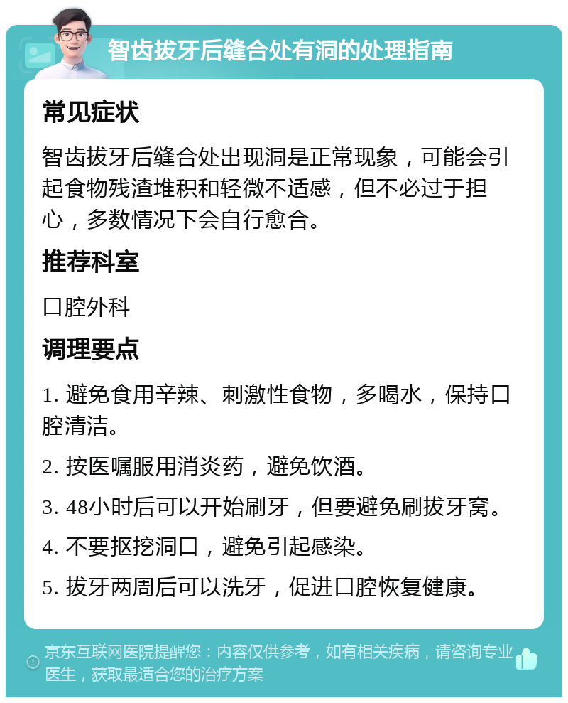 智齿拔牙后缝合处有洞的处理指南 常见症状 智齿拔牙后缝合处出现洞是正常现象，可能会引起食物残渣堆积和轻微不适感，但不必过于担心，多数情况下会自行愈合。 推荐科室 口腔外科 调理要点 1. 避免食用辛辣、刺激性食物，多喝水，保持口腔清洁。 2. 按医嘱服用消炎药，避免饮酒。 3. 48小时后可以开始刷牙，但要避免刷拔牙窝。 4. 不要抠挖洞口，避免引起感染。 5. 拔牙两周后可以洗牙，促进口腔恢复健康。