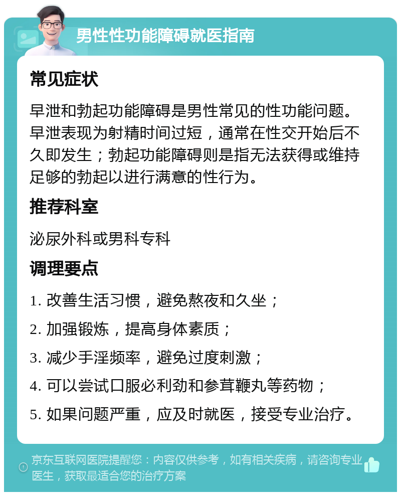 男性性功能障碍就医指南 常见症状 早泄和勃起功能障碍是男性常见的性功能问题。早泄表现为射精时间过短，通常在性交开始后不久即发生；勃起功能障碍则是指无法获得或维持足够的勃起以进行满意的性行为。 推荐科室 泌尿外科或男科专科 调理要点 1. 改善生活习惯，避免熬夜和久坐； 2. 加强锻炼，提高身体素质； 3. 减少手淫频率，避免过度刺激； 4. 可以尝试口服必利劲和参茸鞭丸等药物； 5. 如果问题严重，应及时就医，接受专业治疗。