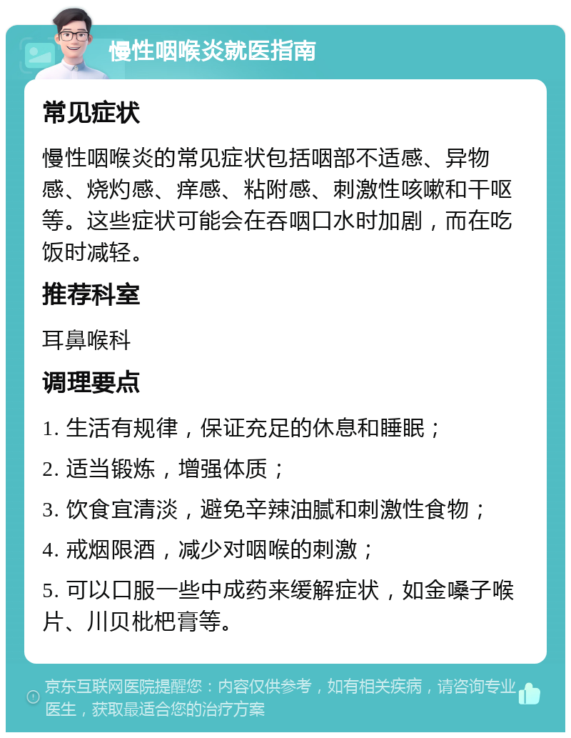 慢性咽喉炎就医指南 常见症状 慢性咽喉炎的常见症状包括咽部不适感、异物感、烧灼感、痒感、粘附感、刺激性咳嗽和干呕等。这些症状可能会在吞咽口水时加剧，而在吃饭时减轻。 推荐科室 耳鼻喉科 调理要点 1. 生活有规律，保证充足的休息和睡眠； 2. 适当锻炼，增强体质； 3. 饮食宜清淡，避免辛辣油腻和刺激性食物； 4. 戒烟限酒，减少对咽喉的刺激； 5. 可以口服一些中成药来缓解症状，如金嗓子喉片、川贝枇杷膏等。