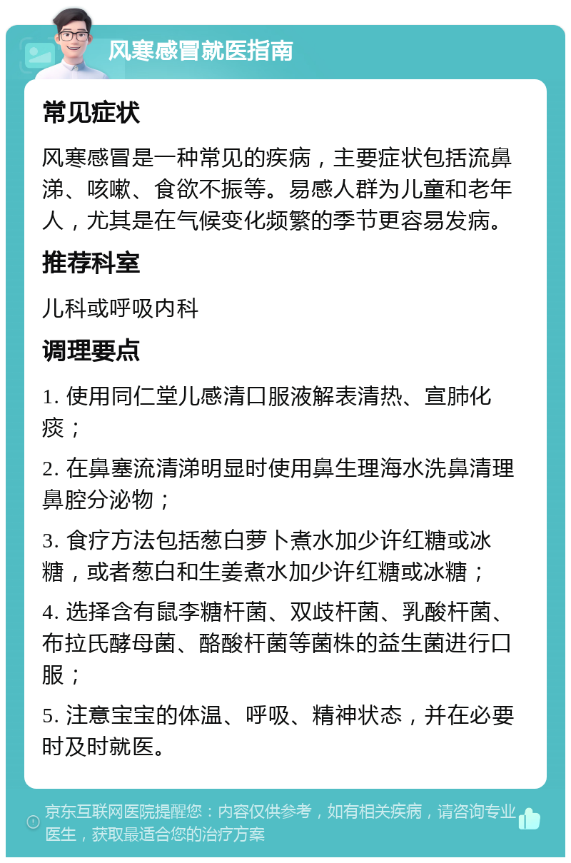 风寒感冒就医指南 常见症状 风寒感冒是一种常见的疾病，主要症状包括流鼻涕、咳嗽、食欲不振等。易感人群为儿童和老年人，尤其是在气候变化频繁的季节更容易发病。 推荐科室 儿科或呼吸内科 调理要点 1. 使用同仁堂儿感清口服液解表清热、宣肺化痰； 2. 在鼻塞流清涕明显时使用鼻生理海水洗鼻清理鼻腔分泌物； 3. 食疗方法包括葱白萝卜煮水加少许红糖或冰糖，或者葱白和生姜煮水加少许红糖或冰糖； 4. 选择含有鼠李糖杆菌、双歧杆菌、乳酸杆菌、布拉氏酵母菌、酪酸杆菌等菌株的益生菌进行口服； 5. 注意宝宝的体温、呼吸、精神状态，并在必要时及时就医。