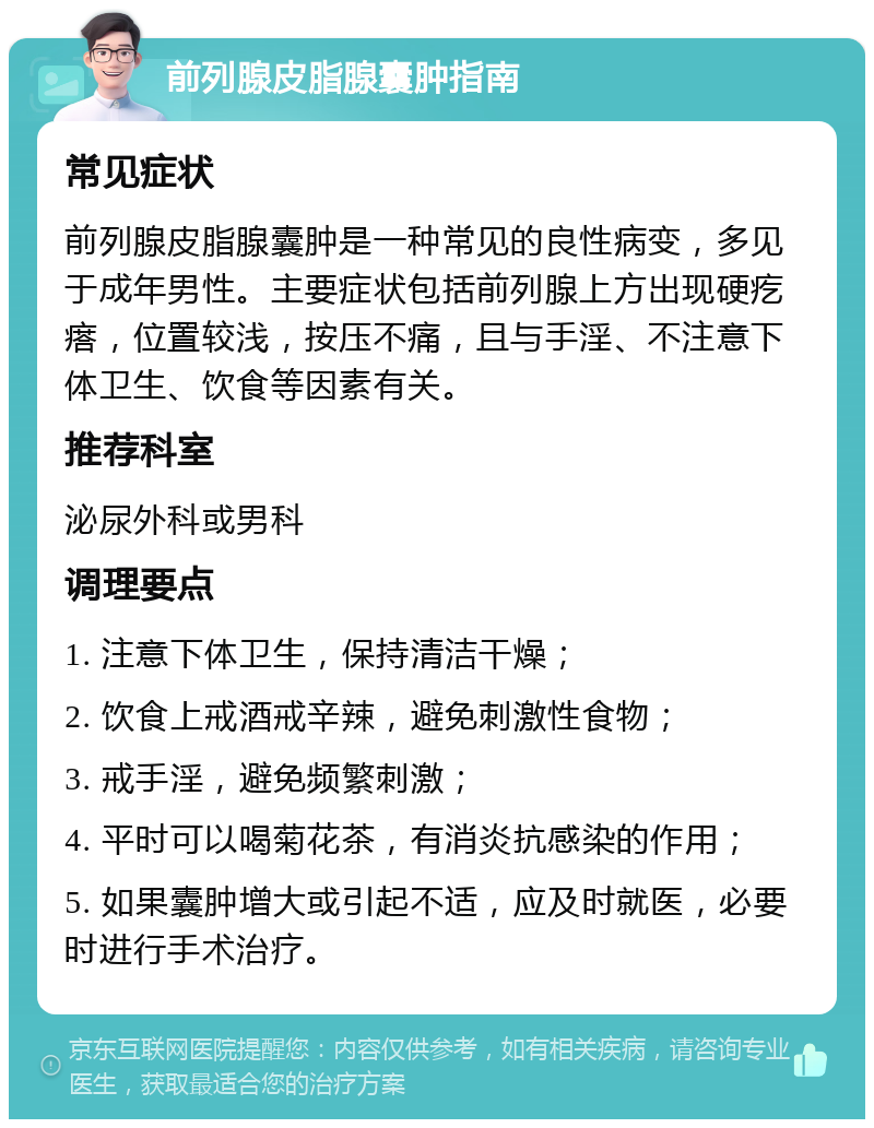 前列腺皮脂腺囊肿指南 常见症状 前列腺皮脂腺囊肿是一种常见的良性病变，多见于成年男性。主要症状包括前列腺上方出现硬疙瘩，位置较浅，按压不痛，且与手淫、不注意下体卫生、饮食等因素有关。 推荐科室 泌尿外科或男科 调理要点 1. 注意下体卫生，保持清洁干燥； 2. 饮食上戒酒戒辛辣，避免刺激性食物； 3. 戒手淫，避免频繁刺激； 4. 平时可以喝菊花茶，有消炎抗感染的作用； 5. 如果囊肿增大或引起不适，应及时就医，必要时进行手术治疗。