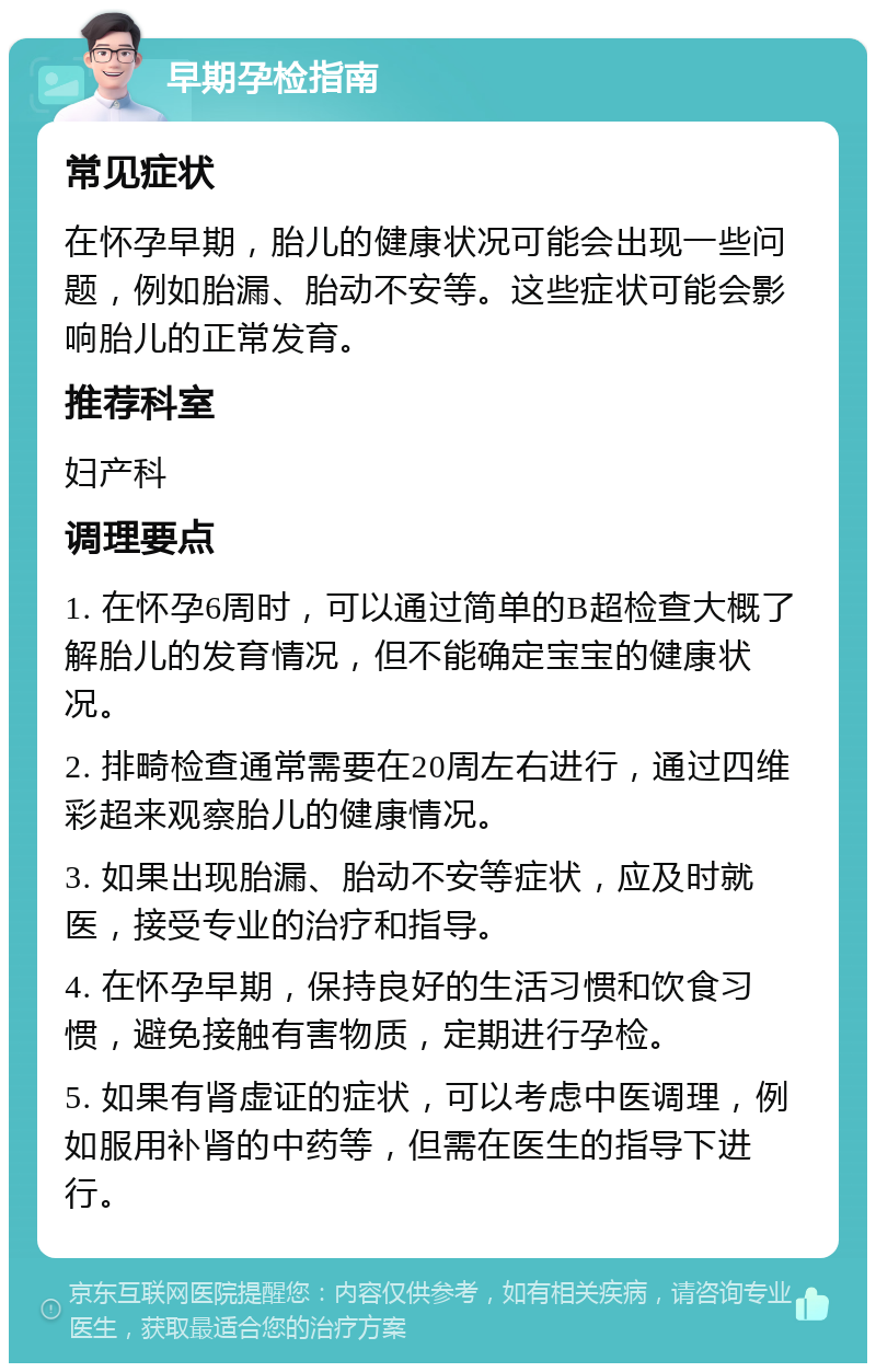 早期孕检指南 常见症状 在怀孕早期，胎儿的健康状况可能会出现一些问题，例如胎漏、胎动不安等。这些症状可能会影响胎儿的正常发育。 推荐科室 妇产科 调理要点 1. 在怀孕6周时，可以通过简单的B超检查大概了解胎儿的发育情况，但不能确定宝宝的健康状况。 2. 排畸检查通常需要在20周左右进行，通过四维彩超来观察胎儿的健康情况。 3. 如果出现胎漏、胎动不安等症状，应及时就医，接受专业的治疗和指导。 4. 在怀孕早期，保持良好的生活习惯和饮食习惯，避免接触有害物质，定期进行孕检。 5. 如果有肾虚证的症状，可以考虑中医调理，例如服用补肾的中药等，但需在医生的指导下进行。