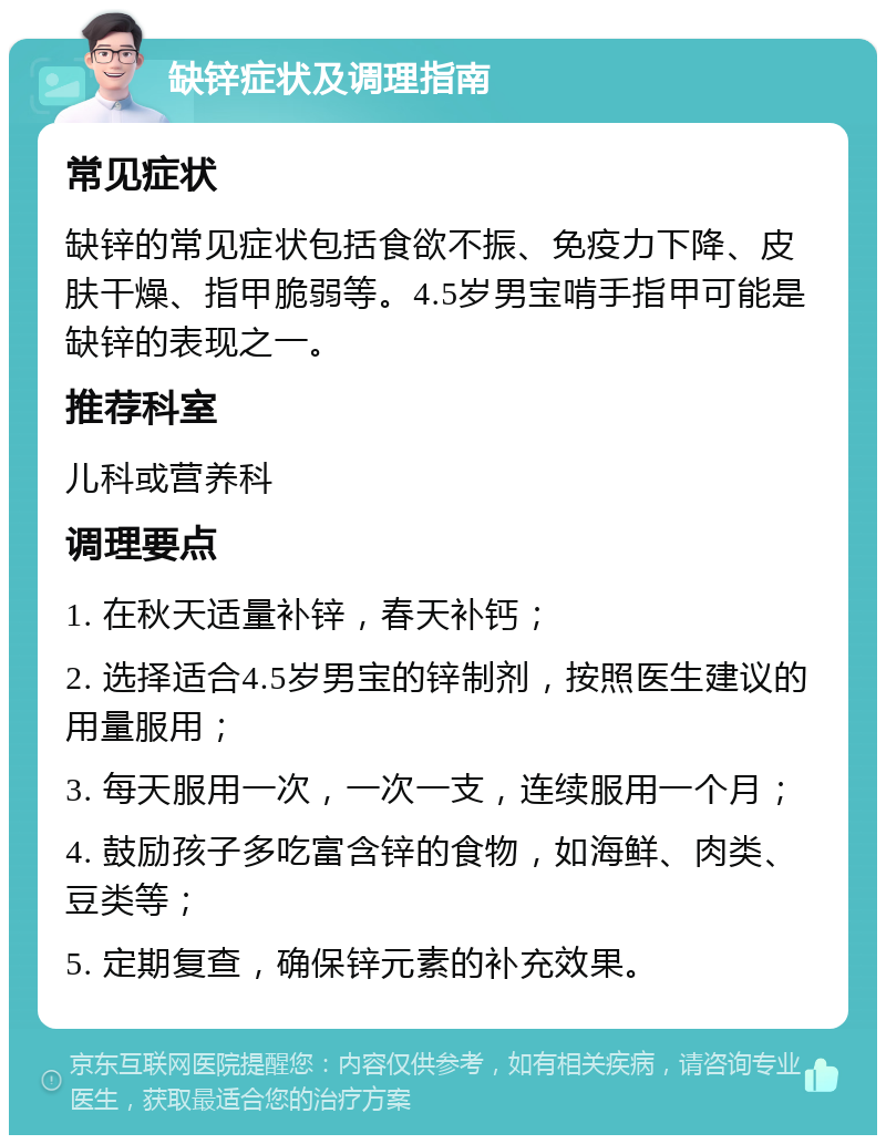 缺锌症状及调理指南 常见症状 缺锌的常见症状包括食欲不振、免疫力下降、皮肤干燥、指甲脆弱等。4.5岁男宝啃手指甲可能是缺锌的表现之一。 推荐科室 儿科或营养科 调理要点 1. 在秋天适量补锌，春天补钙； 2. 选择适合4.5岁男宝的锌制剂，按照医生建议的用量服用； 3. 每天服用一次，一次一支，连续服用一个月； 4. 鼓励孩子多吃富含锌的食物，如海鲜、肉类、豆类等； 5. 定期复查，确保锌元素的补充效果。