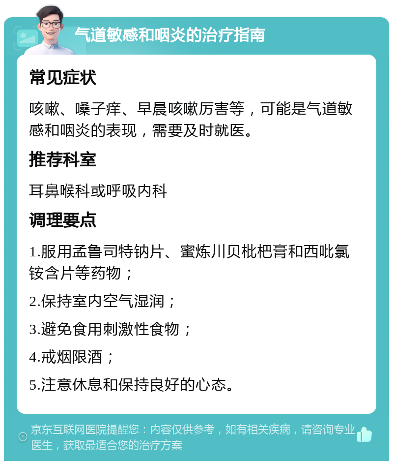 气道敏感和咽炎的治疗指南 常见症状 咳嗽、嗓子痒、早晨咳嗽厉害等，可能是气道敏感和咽炎的表现，需要及时就医。 推荐科室 耳鼻喉科或呼吸内科 调理要点 1.服用孟鲁司特钠片、蜜炼川贝枇杷膏和西吡氯铵含片等药物； 2.保持室内空气湿润； 3.避免食用刺激性食物； 4.戒烟限酒； 5.注意休息和保持良好的心态。