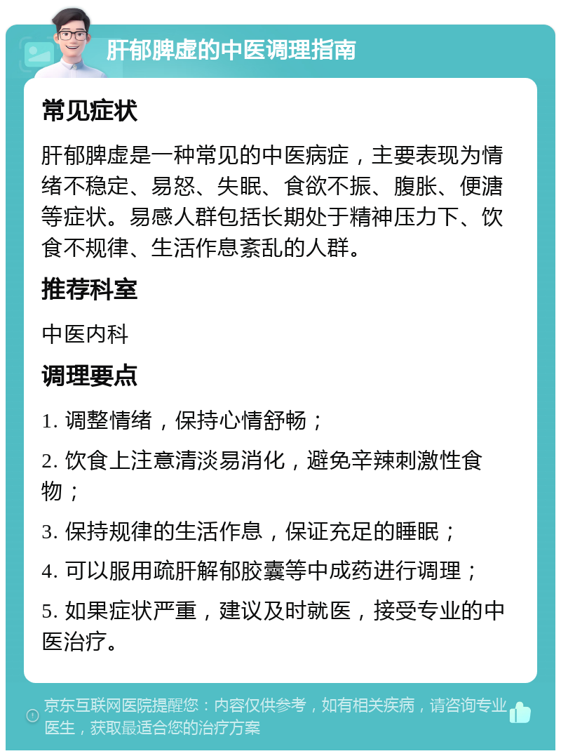 肝郁脾虚的中医调理指南 常见症状 肝郁脾虚是一种常见的中医病症，主要表现为情绪不稳定、易怒、失眠、食欲不振、腹胀、便溏等症状。易感人群包括长期处于精神压力下、饮食不规律、生活作息紊乱的人群。 推荐科室 中医内科 调理要点 1. 调整情绪，保持心情舒畅； 2. 饮食上注意清淡易消化，避免辛辣刺激性食物； 3. 保持规律的生活作息，保证充足的睡眠； 4. 可以服用疏肝解郁胶囊等中成药进行调理； 5. 如果症状严重，建议及时就医，接受专业的中医治疗。