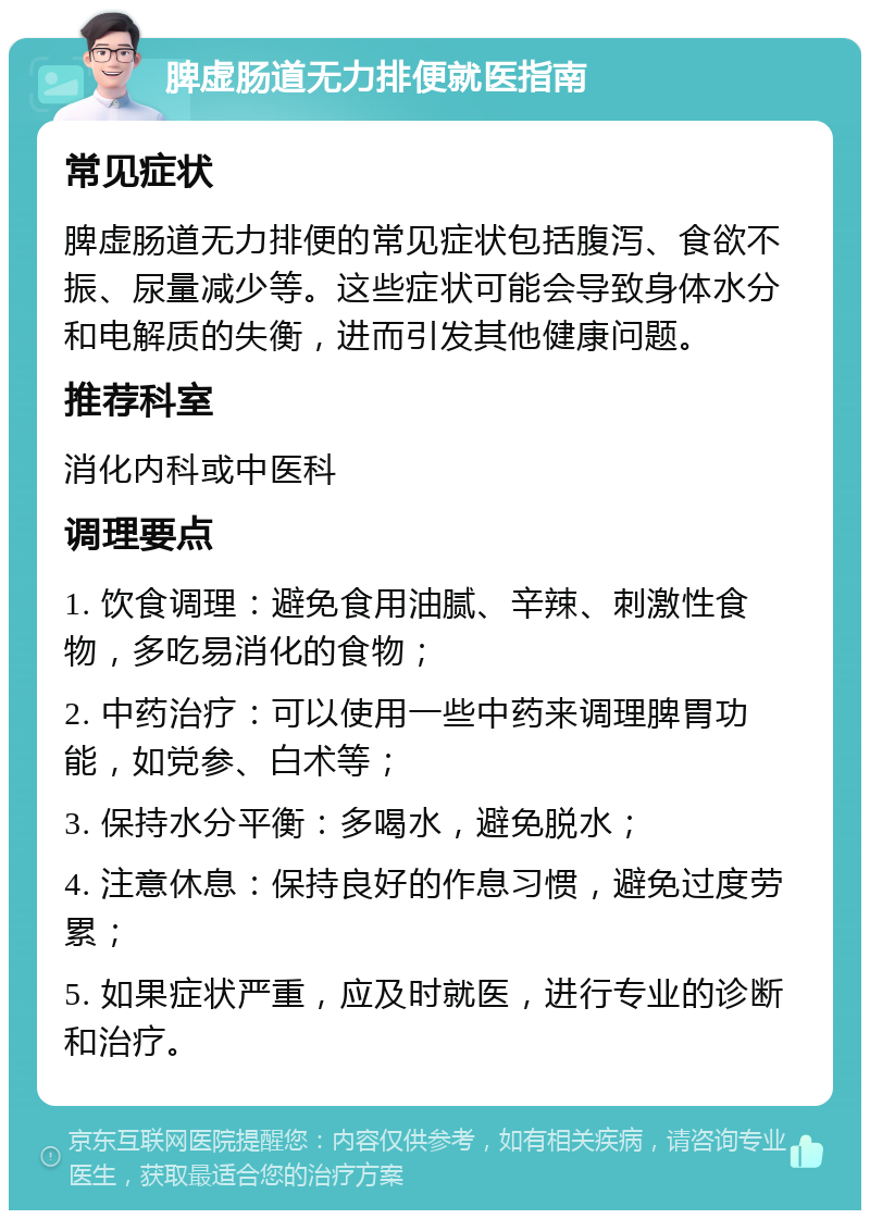 脾虚肠道无力排便就医指南 常见症状 脾虚肠道无力排便的常见症状包括腹泻、食欲不振、尿量减少等。这些症状可能会导致身体水分和电解质的失衡，进而引发其他健康问题。 推荐科室 消化内科或中医科 调理要点 1. 饮食调理：避免食用油腻、辛辣、刺激性食物，多吃易消化的食物； 2. 中药治疗：可以使用一些中药来调理脾胃功能，如党参、白术等； 3. 保持水分平衡：多喝水，避免脱水； 4. 注意休息：保持良好的作息习惯，避免过度劳累； 5. 如果症状严重，应及时就医，进行专业的诊断和治疗。