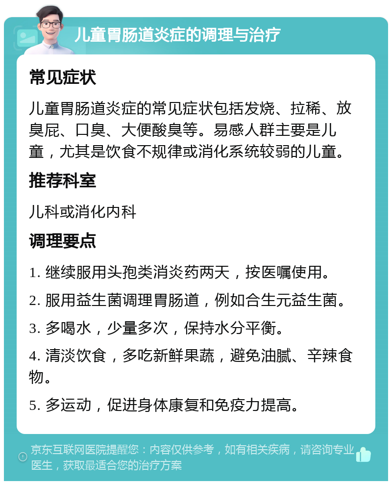 儿童胃肠道炎症的调理与治疗 常见症状 儿童胃肠道炎症的常见症状包括发烧、拉稀、放臭屁、口臭、大便酸臭等。易感人群主要是儿童，尤其是饮食不规律或消化系统较弱的儿童。 推荐科室 儿科或消化内科 调理要点 1. 继续服用头孢类消炎药两天，按医嘱使用。 2. 服用益生菌调理胃肠道，例如合生元益生菌。 3. 多喝水，少量多次，保持水分平衡。 4. 清淡饮食，多吃新鲜果蔬，避免油腻、辛辣食物。 5. 多运动，促进身体康复和免疫力提高。