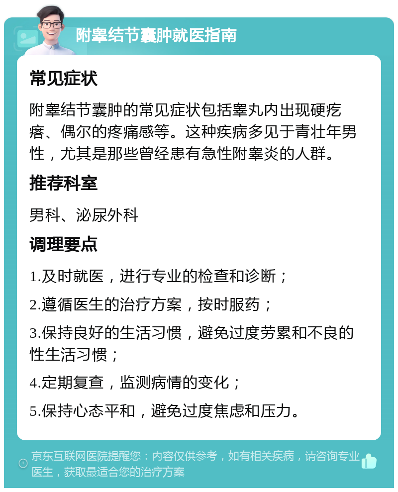 附睾结节囊肿就医指南 常见症状 附睾结节囊肿的常见症状包括睾丸内出现硬疙瘩、偶尔的疼痛感等。这种疾病多见于青壮年男性，尤其是那些曾经患有急性附睾炎的人群。 推荐科室 男科、泌尿外科 调理要点 1.及时就医，进行专业的检查和诊断； 2.遵循医生的治疗方案，按时服药； 3.保持良好的生活习惯，避免过度劳累和不良的性生活习惯； 4.定期复查，监测病情的变化； 5.保持心态平和，避免过度焦虑和压力。