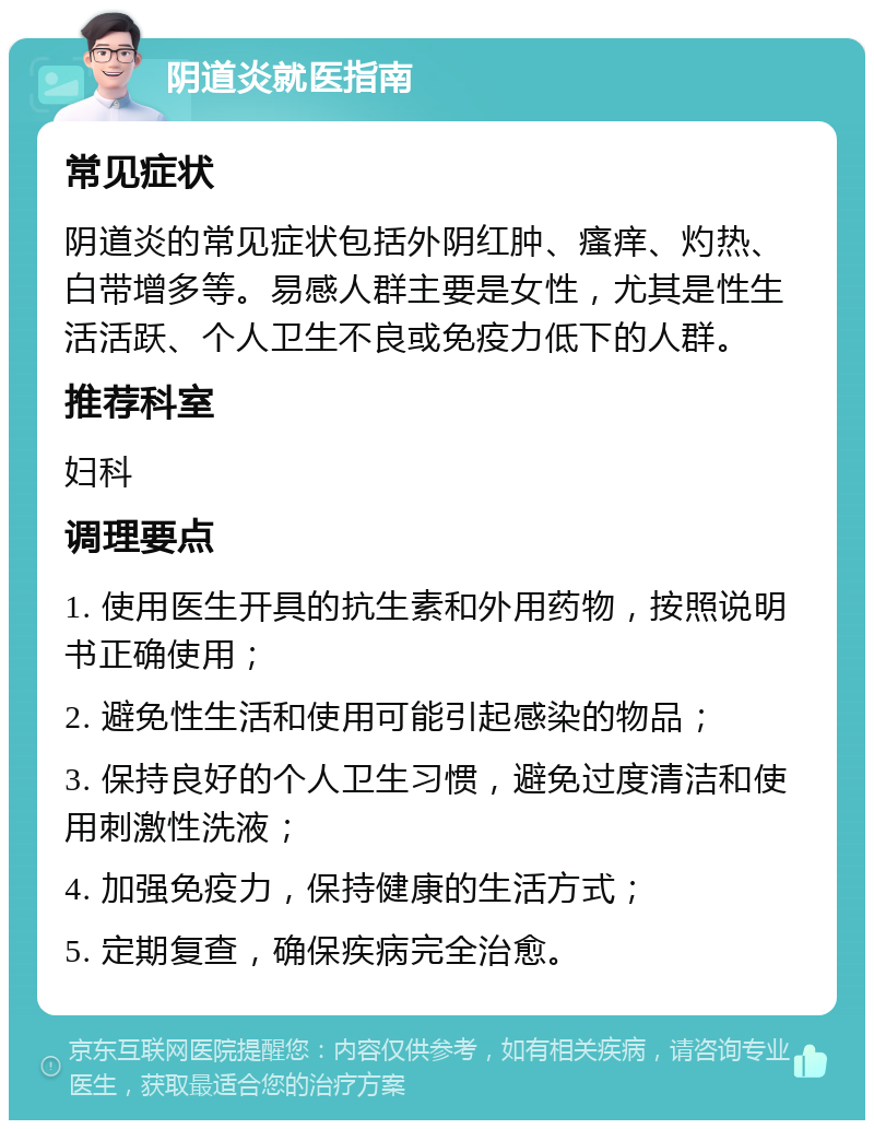 阴道炎就医指南 常见症状 阴道炎的常见症状包括外阴红肿、瘙痒、灼热、白带增多等。易感人群主要是女性，尤其是性生活活跃、个人卫生不良或免疫力低下的人群。 推荐科室 妇科 调理要点 1. 使用医生开具的抗生素和外用药物，按照说明书正确使用； 2. 避免性生活和使用可能引起感染的物品； 3. 保持良好的个人卫生习惯，避免过度清洁和使用刺激性洗液； 4. 加强免疫力，保持健康的生活方式； 5. 定期复查，确保疾病完全治愈。