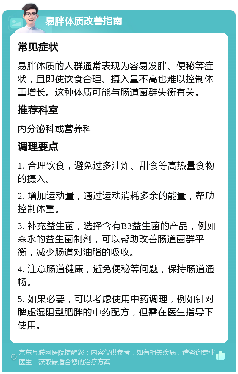 易胖体质改善指南 常见症状 易胖体质的人群通常表现为容易发胖、便秘等症状，且即使饮食合理、摄入量不高也难以控制体重增长。这种体质可能与肠道菌群失衡有关。 推荐科室 内分泌科或营养科 调理要点 1. 合理饮食，避免过多油炸、甜食等高热量食物的摄入。 2. 增加运动量，通过运动消耗多余的能量，帮助控制体重。 3. 补充益生菌，选择含有B3益生菌的产品，例如森永的益生菌制剂，可以帮助改善肠道菌群平衡，减少肠道对油脂的吸收。 4. 注意肠道健康，避免便秘等问题，保持肠道通畅。 5. 如果必要，可以考虑使用中药调理，例如针对脾虚湿阻型肥胖的中药配方，但需在医生指导下使用。