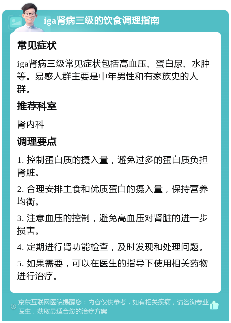 iga肾病三级的饮食调理指南 常见症状 iga肾病三级常见症状包括高血压、蛋白尿、水肿等。易感人群主要是中年男性和有家族史的人群。 推荐科室 肾内科 调理要点 1. 控制蛋白质的摄入量，避免过多的蛋白质负担肾脏。 2. 合理安排主食和优质蛋白的摄入量，保持营养均衡。 3. 注意血压的控制，避免高血压对肾脏的进一步损害。 4. 定期进行肾功能检查，及时发现和处理问题。 5. 如果需要，可以在医生的指导下使用相关药物进行治疗。