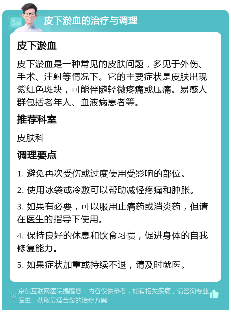 皮下淤血的治疗与调理 皮下淤血 皮下淤血是一种常见的皮肤问题，多见于外伤、手术、注射等情况下。它的主要症状是皮肤出现紫红色斑块，可能伴随轻微疼痛或压痛。易感人群包括老年人、血液病患者等。 推荐科室 皮肤科 调理要点 1. 避免再次受伤或过度使用受影响的部位。 2. 使用冰袋或冷敷可以帮助减轻疼痛和肿胀。 3. 如果有必要，可以服用止痛药或消炎药，但请在医生的指导下使用。 4. 保持良好的休息和饮食习惯，促进身体的自我修复能力。 5. 如果症状加重或持续不退，请及时就医。