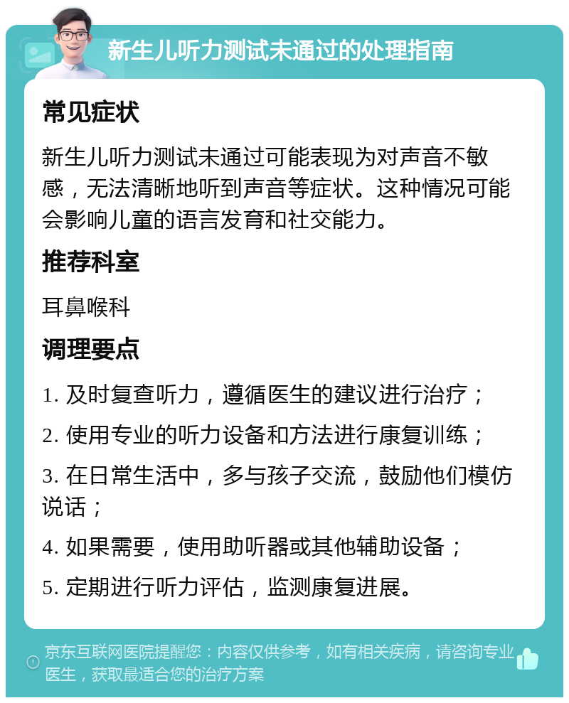 新生儿听力测试未通过的处理指南 常见症状 新生儿听力测试未通过可能表现为对声音不敏感，无法清晰地听到声音等症状。这种情况可能会影响儿童的语言发育和社交能力。 推荐科室 耳鼻喉科 调理要点 1. 及时复查听力，遵循医生的建议进行治疗； 2. 使用专业的听力设备和方法进行康复训练； 3. 在日常生活中，多与孩子交流，鼓励他们模仿说话； 4. 如果需要，使用助听器或其他辅助设备； 5. 定期进行听力评估，监测康复进展。