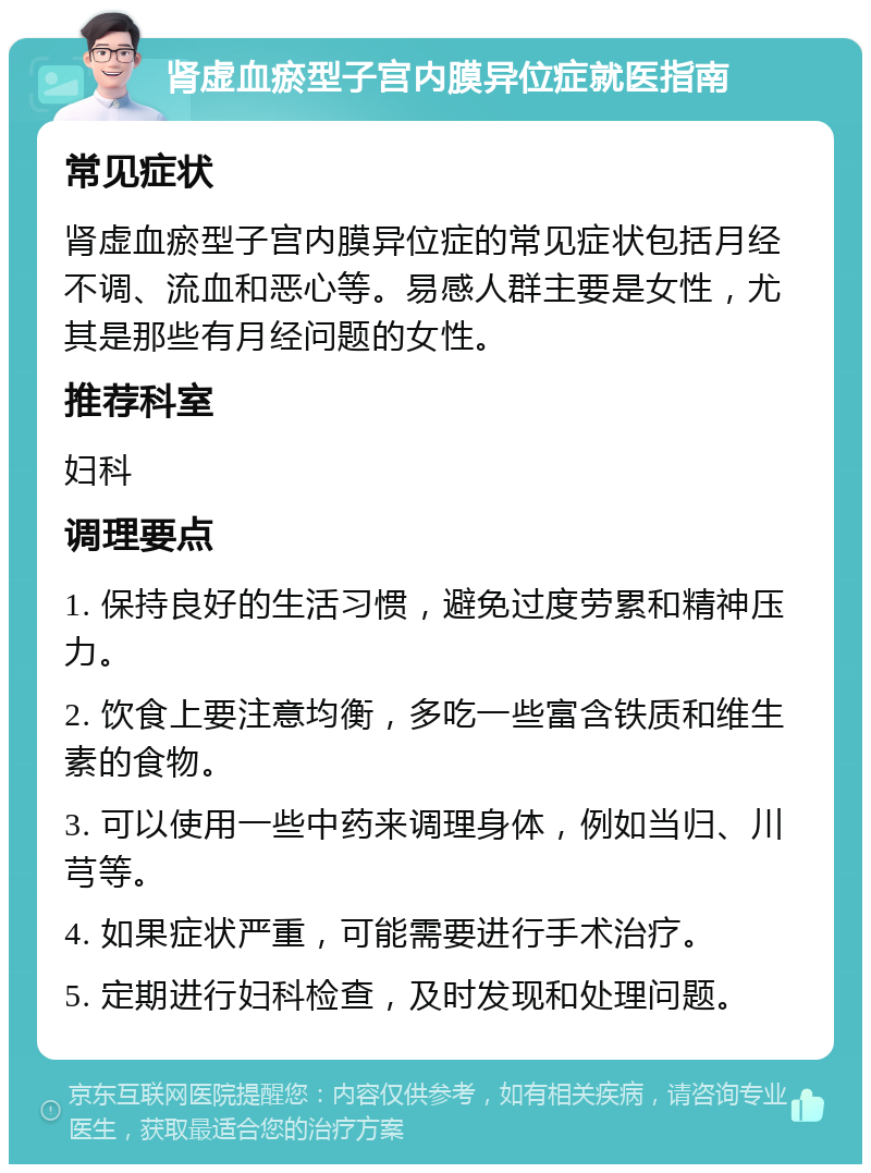 肾虚血瘀型子宫内膜异位症就医指南 常见症状 肾虚血瘀型子宫内膜异位症的常见症状包括月经不调、流血和恶心等。易感人群主要是女性，尤其是那些有月经问题的女性。 推荐科室 妇科 调理要点 1. 保持良好的生活习惯，避免过度劳累和精神压力。 2. 饮食上要注意均衡，多吃一些富含铁质和维生素的食物。 3. 可以使用一些中药来调理身体，例如当归、川芎等。 4. 如果症状严重，可能需要进行手术治疗。 5. 定期进行妇科检查，及时发现和处理问题。