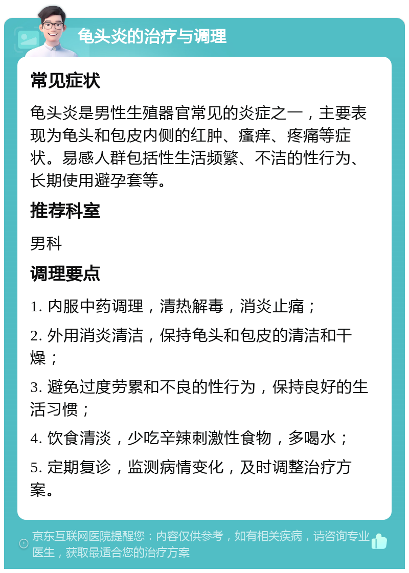 龟头炎的治疗与调理 常见症状 龟头炎是男性生殖器官常见的炎症之一，主要表现为龟头和包皮内侧的红肿、瘙痒、疼痛等症状。易感人群包括性生活频繁、不洁的性行为、长期使用避孕套等。 推荐科室 男科 调理要点 1. 内服中药调理，清热解毒，消炎止痛； 2. 外用消炎清洁，保持龟头和包皮的清洁和干燥； 3. 避免过度劳累和不良的性行为，保持良好的生活习惯； 4. 饮食清淡，少吃辛辣刺激性食物，多喝水； 5. 定期复诊，监测病情变化，及时调整治疗方案。