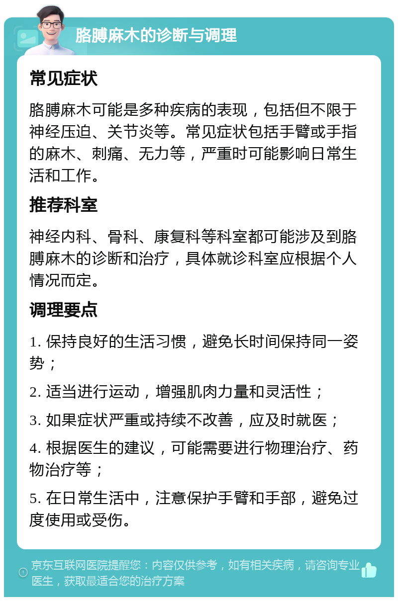 胳膊麻木的诊断与调理 常见症状 胳膊麻木可能是多种疾病的表现，包括但不限于神经压迫、关节炎等。常见症状包括手臂或手指的麻木、刺痛、无力等，严重时可能影响日常生活和工作。 推荐科室 神经内科、骨科、康复科等科室都可能涉及到胳膊麻木的诊断和治疗，具体就诊科室应根据个人情况而定。 调理要点 1. 保持良好的生活习惯，避免长时间保持同一姿势； 2. 适当进行运动，增强肌肉力量和灵活性； 3. 如果症状严重或持续不改善，应及时就医； 4. 根据医生的建议，可能需要进行物理治疗、药物治疗等； 5. 在日常生活中，注意保护手臂和手部，避免过度使用或受伤。