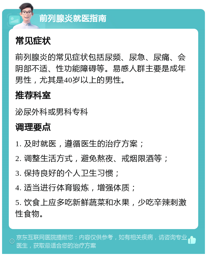 前列腺炎就医指南 常见症状 前列腺炎的常见症状包括尿频、尿急、尿痛、会阴部不适、性功能障碍等。易感人群主要是成年男性，尤其是40岁以上的男性。 推荐科室 泌尿外科或男科专科 调理要点 1. 及时就医，遵循医生的治疗方案； 2. 调整生活方式，避免熬夜、戒烟限酒等； 3. 保持良好的个人卫生习惯； 4. 适当进行体育锻炼，增强体质； 5. 饮食上应多吃新鲜蔬菜和水果，少吃辛辣刺激性食物。