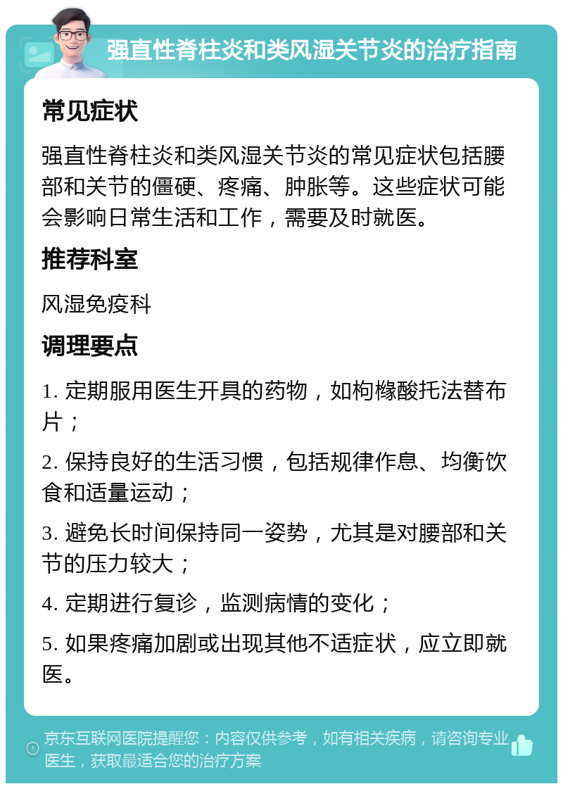 强直性脊柱炎和类风湿关节炎的治疗指南 常见症状 强直性脊柱炎和类风湿关节炎的常见症状包括腰部和关节的僵硬、疼痛、肿胀等。这些症状可能会影响日常生活和工作，需要及时就医。 推荐科室 风湿免疫科 调理要点 1. 定期服用医生开具的药物，如枸橼酸托法替布片； 2. 保持良好的生活习惯，包括规律作息、均衡饮食和适量运动； 3. 避免长时间保持同一姿势，尤其是对腰部和关节的压力较大； 4. 定期进行复诊，监测病情的变化； 5. 如果疼痛加剧或出现其他不适症状，应立即就医。