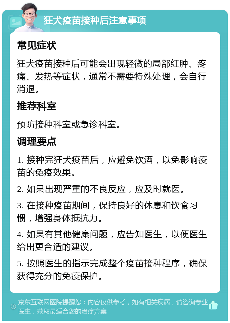 狂犬疫苗接种后注意事项 常见症状 狂犬疫苗接种后可能会出现轻微的局部红肿、疼痛、发热等症状，通常不需要特殊处理，会自行消退。 推荐科室 预防接种科室或急诊科室。 调理要点 1. 接种完狂犬疫苗后，应避免饮酒，以免影响疫苗的免疫效果。 2. 如果出现严重的不良反应，应及时就医。 3. 在接种疫苗期间，保持良好的休息和饮食习惯，增强身体抵抗力。 4. 如果有其他健康问题，应告知医生，以便医生给出更合适的建议。 5. 按照医生的指示完成整个疫苗接种程序，确保获得充分的免疫保护。