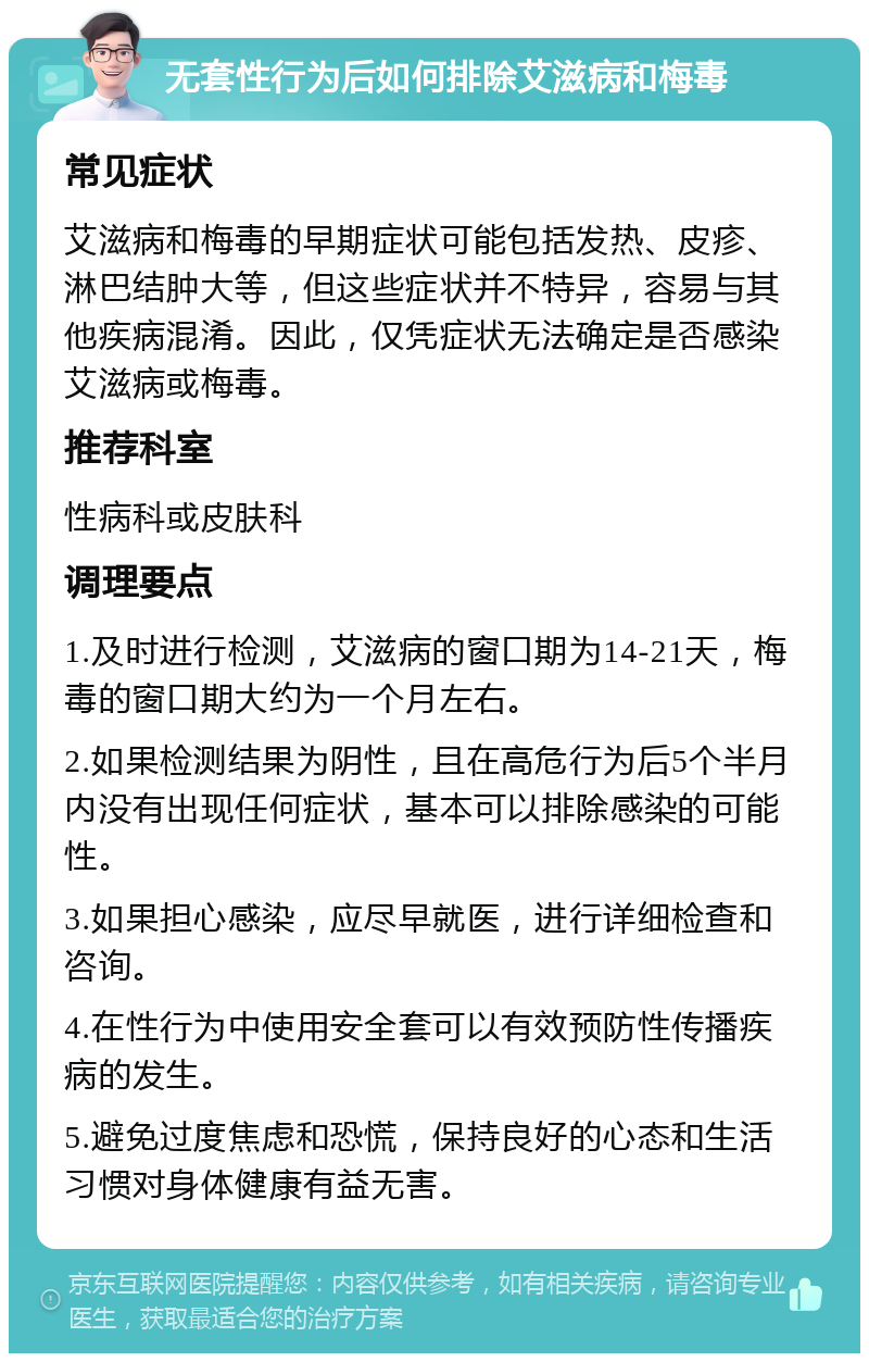 无套性行为后如何排除艾滋病和梅毒 常见症状 艾滋病和梅毒的早期症状可能包括发热、皮疹、淋巴结肿大等，但这些症状并不特异，容易与其他疾病混淆。因此，仅凭症状无法确定是否感染艾滋病或梅毒。 推荐科室 性病科或皮肤科 调理要点 1.及时进行检测，艾滋病的窗口期为14-21天，梅毒的窗口期大约为一个月左右。 2.如果检测结果为阴性，且在高危行为后5个半月内没有出现任何症状，基本可以排除感染的可能性。 3.如果担心感染，应尽早就医，进行详细检查和咨询。 4.在性行为中使用安全套可以有效预防性传播疾病的发生。 5.避免过度焦虑和恐慌，保持良好的心态和生活习惯对身体健康有益无害。