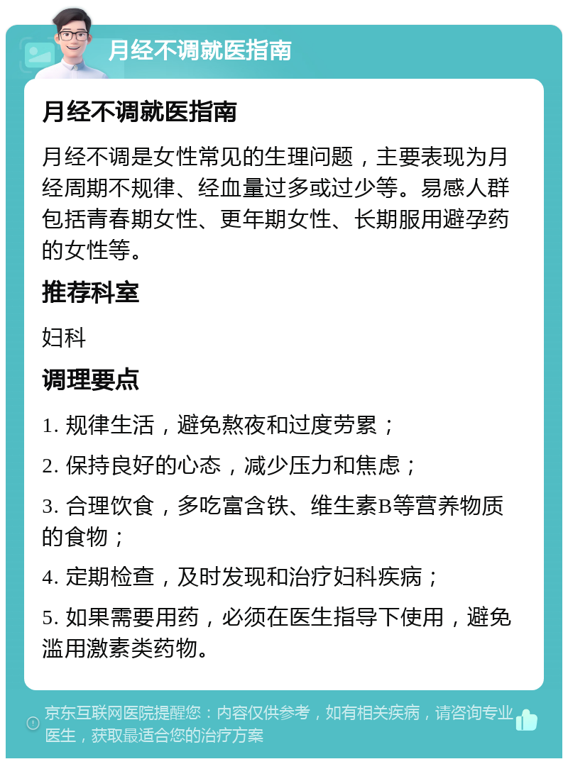 月经不调就医指南 月经不调就医指南 月经不调是女性常见的生理问题，主要表现为月经周期不规律、经血量过多或过少等。易感人群包括青春期女性、更年期女性、长期服用避孕药的女性等。 推荐科室 妇科 调理要点 1. 规律生活，避免熬夜和过度劳累； 2. 保持良好的心态，减少压力和焦虑； 3. 合理饮食，多吃富含铁、维生素B等营养物质的食物； 4. 定期检查，及时发现和治疗妇科疾病； 5. 如果需要用药，必须在医生指导下使用，避免滥用激素类药物。