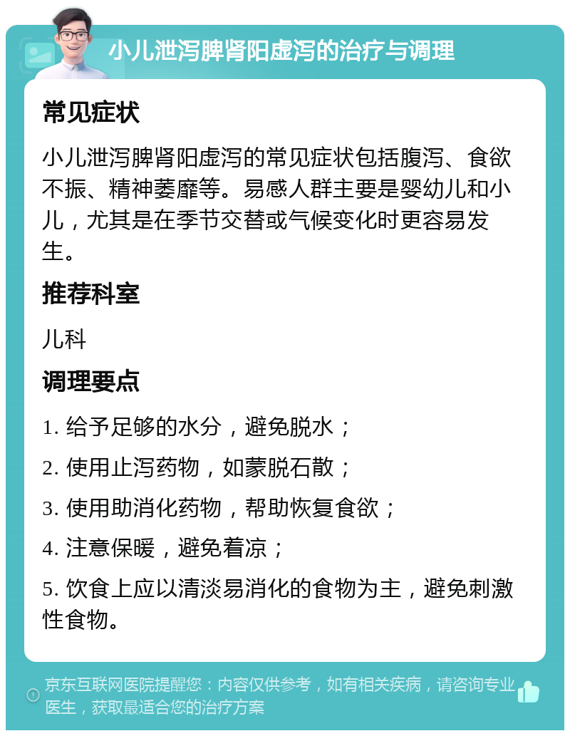 小儿泄泻脾肾阳虚泻的治疗与调理 常见症状 小儿泄泻脾肾阳虚泻的常见症状包括腹泻、食欲不振、精神萎靡等。易感人群主要是婴幼儿和小儿，尤其是在季节交替或气候变化时更容易发生。 推荐科室 儿科 调理要点 1. 给予足够的水分，避免脱水； 2. 使用止泻药物，如蒙脱石散； 3. 使用助消化药物，帮助恢复食欲； 4. 注意保暖，避免着凉； 5. 饮食上应以清淡易消化的食物为主，避免刺激性食物。