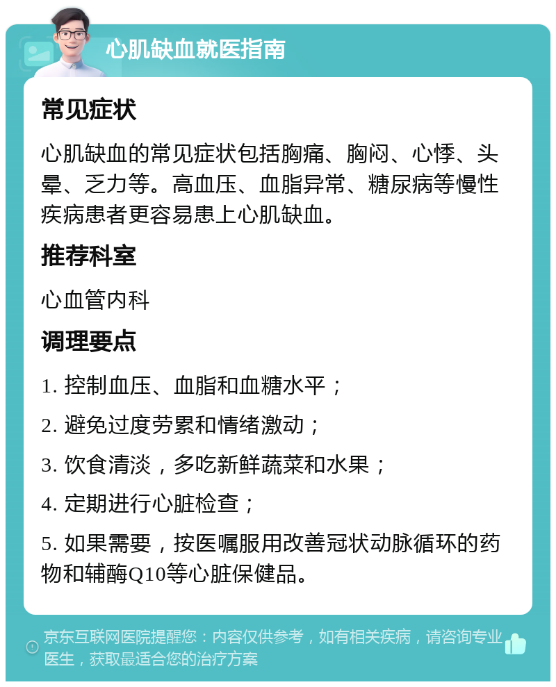 心肌缺血就医指南 常见症状 心肌缺血的常见症状包括胸痛、胸闷、心悸、头晕、乏力等。高血压、血脂异常、糖尿病等慢性疾病患者更容易患上心肌缺血。 推荐科室 心血管内科 调理要点 1. 控制血压、血脂和血糖水平； 2. 避免过度劳累和情绪激动； 3. 饮食清淡，多吃新鲜蔬菜和水果； 4. 定期进行心脏检查； 5. 如果需要，按医嘱服用改善冠状动脉循环的药物和辅酶Q10等心脏保健品。