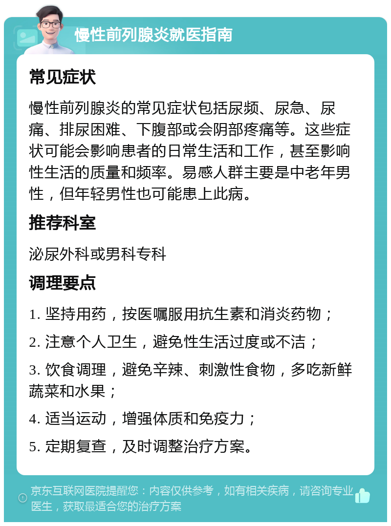 慢性前列腺炎就医指南 常见症状 慢性前列腺炎的常见症状包括尿频、尿急、尿痛、排尿困难、下腹部或会阴部疼痛等。这些症状可能会影响患者的日常生活和工作，甚至影响性生活的质量和频率。易感人群主要是中老年男性，但年轻男性也可能患上此病。 推荐科室 泌尿外科或男科专科 调理要点 1. 坚持用药，按医嘱服用抗生素和消炎药物； 2. 注意个人卫生，避免性生活过度或不洁； 3. 饮食调理，避免辛辣、刺激性食物，多吃新鲜蔬菜和水果； 4. 适当运动，增强体质和免疫力； 5. 定期复查，及时调整治疗方案。