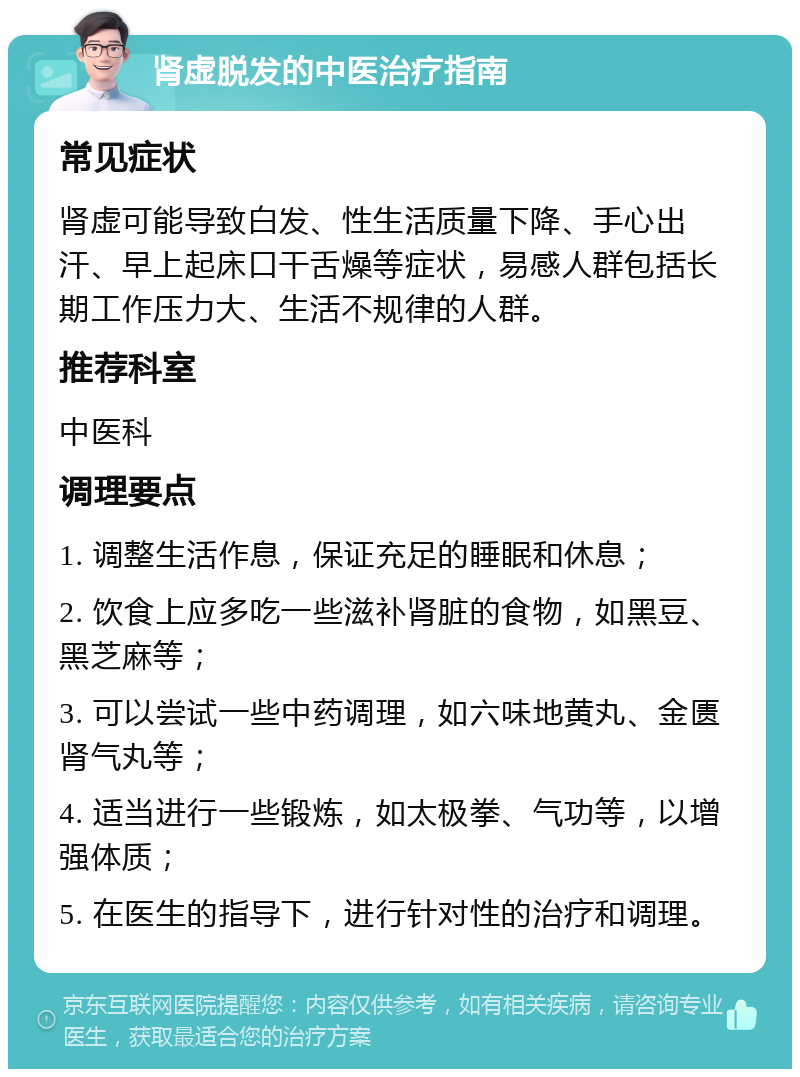 肾虚脱发的中医治疗指南 常见症状 肾虚可能导致白发、性生活质量下降、手心出汗、早上起床口干舌燥等症状，易感人群包括长期工作压力大、生活不规律的人群。 推荐科室 中医科 调理要点 1. 调整生活作息，保证充足的睡眠和休息； 2. 饮食上应多吃一些滋补肾脏的食物，如黑豆、黑芝麻等； 3. 可以尝试一些中药调理，如六味地黄丸、金匮肾气丸等； 4. 适当进行一些锻炼，如太极拳、气功等，以增强体质； 5. 在医生的指导下，进行针对性的治疗和调理。