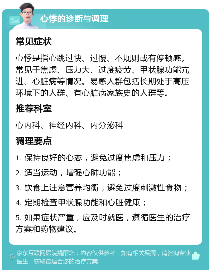 心悸的诊断与调理 常见症状 心悸是指心跳过快、过慢、不规则或有停顿感。常见于焦虑、压力大、过度疲劳、甲状腺功能亢进、心脏病等情况。易感人群包括长期处于高压环境下的人群、有心脏病家族史的人群等。 推荐科室 心内科、神经内科、内分泌科 调理要点 1. 保持良好的心态，避免过度焦虑和压力； 2. 适当运动，增强心肺功能； 3. 饮食上注意营养均衡，避免过度刺激性食物； 4. 定期检查甲状腺功能和心脏健康； 5. 如果症状严重，应及时就医，遵循医生的治疗方案和药物建议。