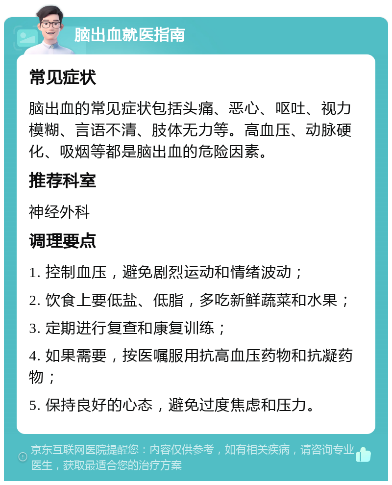 脑出血就医指南 常见症状 脑出血的常见症状包括头痛、恶心、呕吐、视力模糊、言语不清、肢体无力等。高血压、动脉硬化、吸烟等都是脑出血的危险因素。 推荐科室 神经外科 调理要点 1. 控制血压，避免剧烈运动和情绪波动； 2. 饮食上要低盐、低脂，多吃新鲜蔬菜和水果； 3. 定期进行复查和康复训练； 4. 如果需要，按医嘱服用抗高血压药物和抗凝药物； 5. 保持良好的心态，避免过度焦虑和压力。