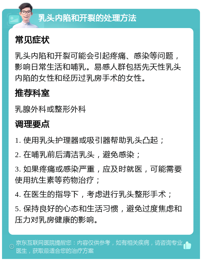 乳头内陷和开裂的处理方法 常见症状 乳头内陷和开裂可能会引起疼痛、感染等问题，影响日常生活和哺乳。易感人群包括先天性乳头内陷的女性和经历过乳房手术的女性。 推荐科室 乳腺外科或整形外科 调理要点 1. 使用乳头护理器或吸引器帮助乳头凸起； 2. 在哺乳前后清洁乳头，避免感染； 3. 如果疼痛或感染严重，应及时就医，可能需要使用抗生素等药物治疗； 4. 在医生的指导下，考虑进行乳头整形手术； 5. 保持良好的心态和生活习惯，避免过度焦虑和压力对乳房健康的影响。