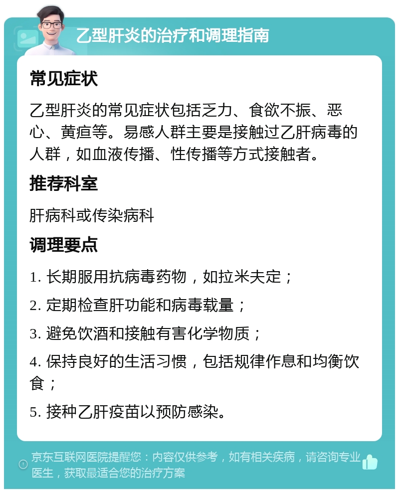 乙型肝炎的治疗和调理指南 常见症状 乙型肝炎的常见症状包括乏力、食欲不振、恶心、黄疸等。易感人群主要是接触过乙肝病毒的人群，如血液传播、性传播等方式接触者。 推荐科室 肝病科或传染病科 调理要点 1. 长期服用抗病毒药物，如拉米夫定； 2. 定期检查肝功能和病毒载量； 3. 避免饮酒和接触有害化学物质； 4. 保持良好的生活习惯，包括规律作息和均衡饮食； 5. 接种乙肝疫苗以预防感染。