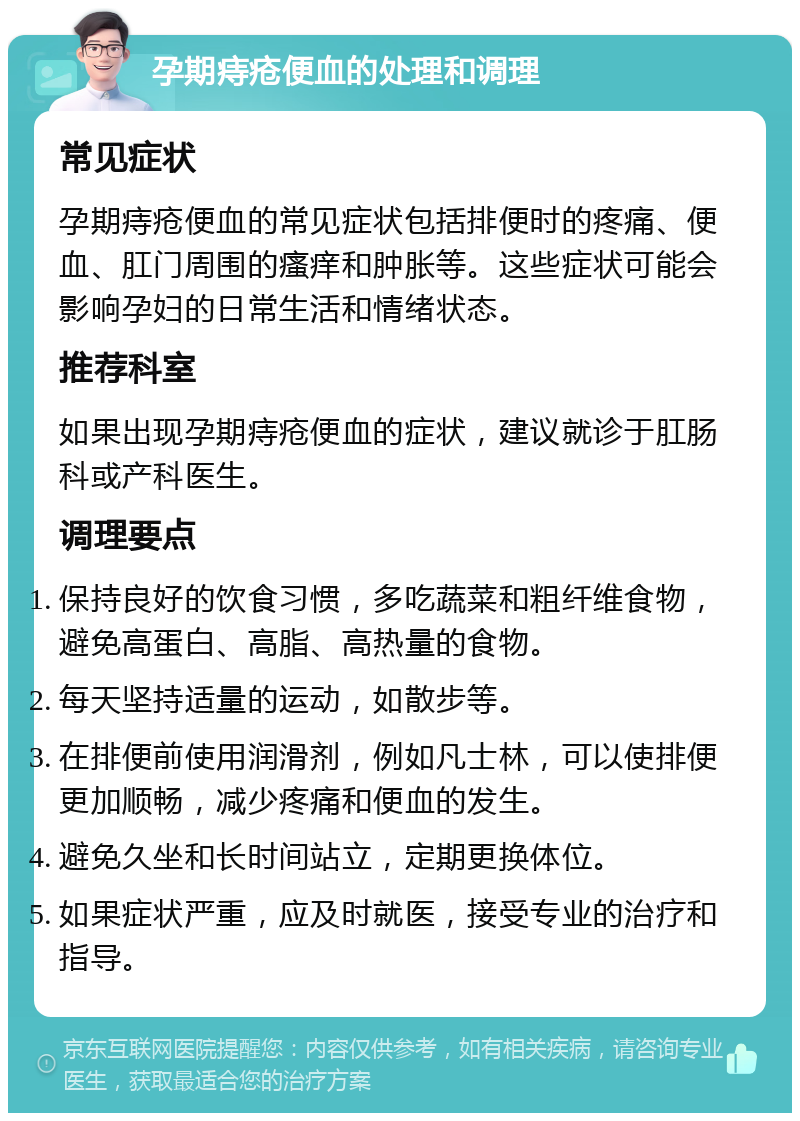 孕期痔疮便血的处理和调理 常见症状 孕期痔疮便血的常见症状包括排便时的疼痛、便血、肛门周围的瘙痒和肿胀等。这些症状可能会影响孕妇的日常生活和情绪状态。 推荐科室 如果出现孕期痔疮便血的症状，建议就诊于肛肠科或产科医生。 调理要点 保持良好的饮食习惯，多吃蔬菜和粗纤维食物，避免高蛋白、高脂、高热量的食物。 每天坚持适量的运动，如散步等。 在排便前使用润滑剂，例如凡士林，可以使排便更加顺畅，减少疼痛和便血的发生。 避免久坐和长时间站立，定期更换体位。 如果症状严重，应及时就医，接受专业的治疗和指导。