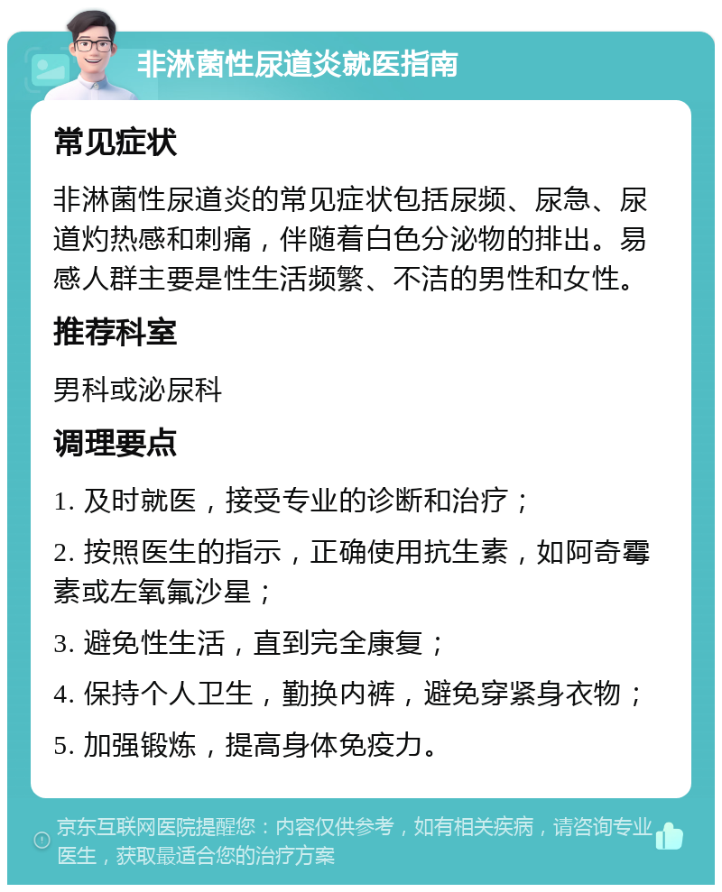 非淋菌性尿道炎就医指南 常见症状 非淋菌性尿道炎的常见症状包括尿频、尿急、尿道灼热感和刺痛，伴随着白色分泌物的排出。易感人群主要是性生活频繁、不洁的男性和女性。 推荐科室 男科或泌尿科 调理要点 1. 及时就医，接受专业的诊断和治疗； 2. 按照医生的指示，正确使用抗生素，如阿奇霉素或左氧氟沙星； 3. 避免性生活，直到完全康复； 4. 保持个人卫生，勤换内裤，避免穿紧身衣物； 5. 加强锻炼，提高身体免疫力。