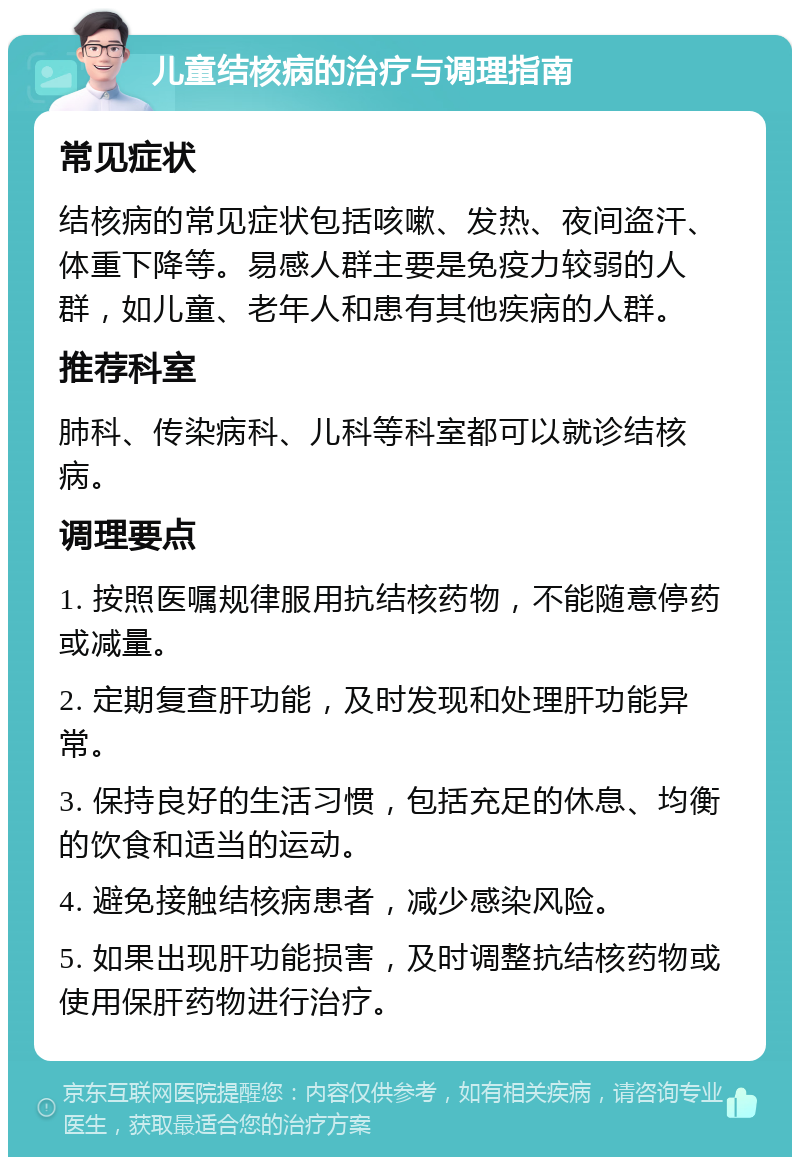 儿童结核病的治疗与调理指南 常见症状 结核病的常见症状包括咳嗽、发热、夜间盗汗、体重下降等。易感人群主要是免疫力较弱的人群，如儿童、老年人和患有其他疾病的人群。 推荐科室 肺科、传染病科、儿科等科室都可以就诊结核病。 调理要点 1. 按照医嘱规律服用抗结核药物，不能随意停药或减量。 2. 定期复查肝功能，及时发现和处理肝功能异常。 3. 保持良好的生活习惯，包括充足的休息、均衡的饮食和适当的运动。 4. 避免接触结核病患者，减少感染风险。 5. 如果出现肝功能损害，及时调整抗结核药物或使用保肝药物进行治疗。