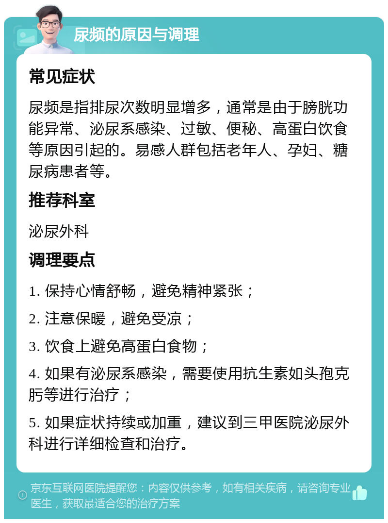 尿频的原因与调理 常见症状 尿频是指排尿次数明显增多，通常是由于膀胱功能异常、泌尿系感染、过敏、便秘、高蛋白饮食等原因引起的。易感人群包括老年人、孕妇、糖尿病患者等。 推荐科室 泌尿外科 调理要点 1. 保持心情舒畅，避免精神紧张； 2. 注意保暖，避免受凉； 3. 饮食上避免高蛋白食物； 4. 如果有泌尿系感染，需要使用抗生素如头孢克肟等进行治疗； 5. 如果症状持续或加重，建议到三甲医院泌尿外科进行详细检查和治疗。