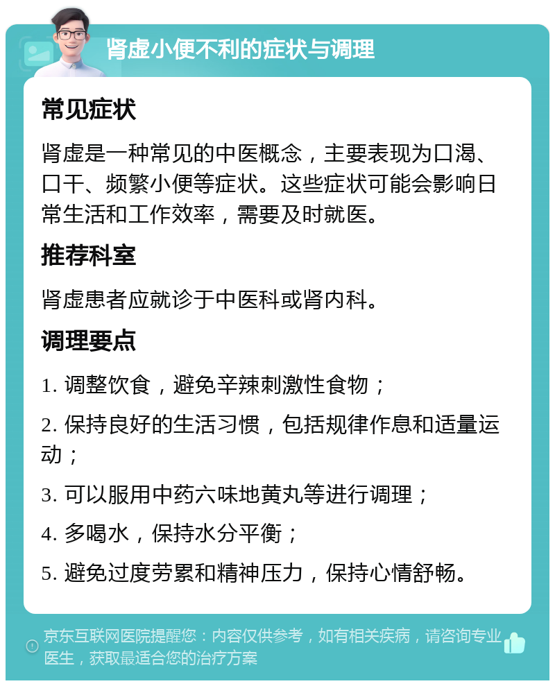 肾虚小便不利的症状与调理 常见症状 肾虚是一种常见的中医概念，主要表现为口渴、口干、频繁小便等症状。这些症状可能会影响日常生活和工作效率，需要及时就医。 推荐科室 肾虚患者应就诊于中医科或肾内科。 调理要点 1. 调整饮食，避免辛辣刺激性食物； 2. 保持良好的生活习惯，包括规律作息和适量运动； 3. 可以服用中药六味地黄丸等进行调理； 4. 多喝水，保持水分平衡； 5. 避免过度劳累和精神压力，保持心情舒畅。