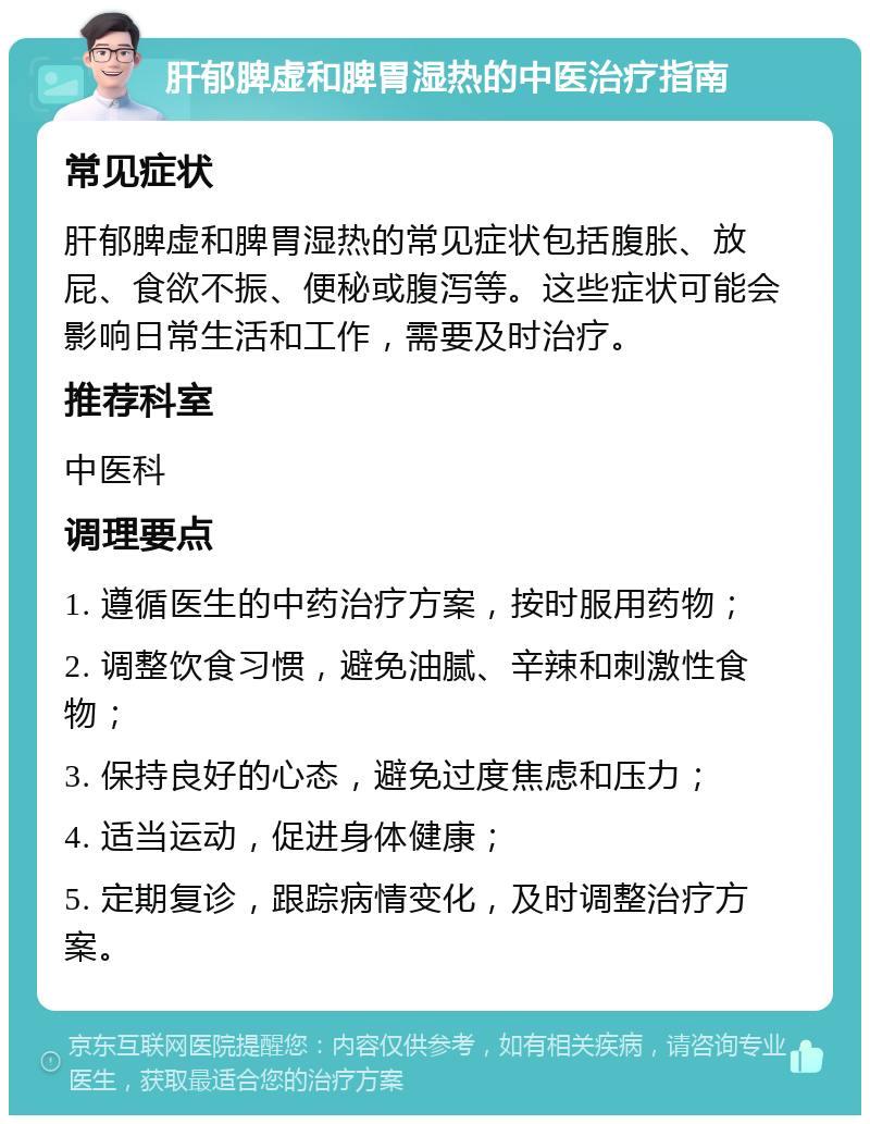 肝郁脾虚和脾胃湿热的中医治疗指南 常见症状 肝郁脾虚和脾胃湿热的常见症状包括腹胀、放屁、食欲不振、便秘或腹泻等。这些症状可能会影响日常生活和工作，需要及时治疗。 推荐科室 中医科 调理要点 1. 遵循医生的中药治疗方案，按时服用药物； 2. 调整饮食习惯，避免油腻、辛辣和刺激性食物； 3. 保持良好的心态，避免过度焦虑和压力； 4. 适当运动，促进身体健康； 5. 定期复诊，跟踪病情变化，及时调整治疗方案。