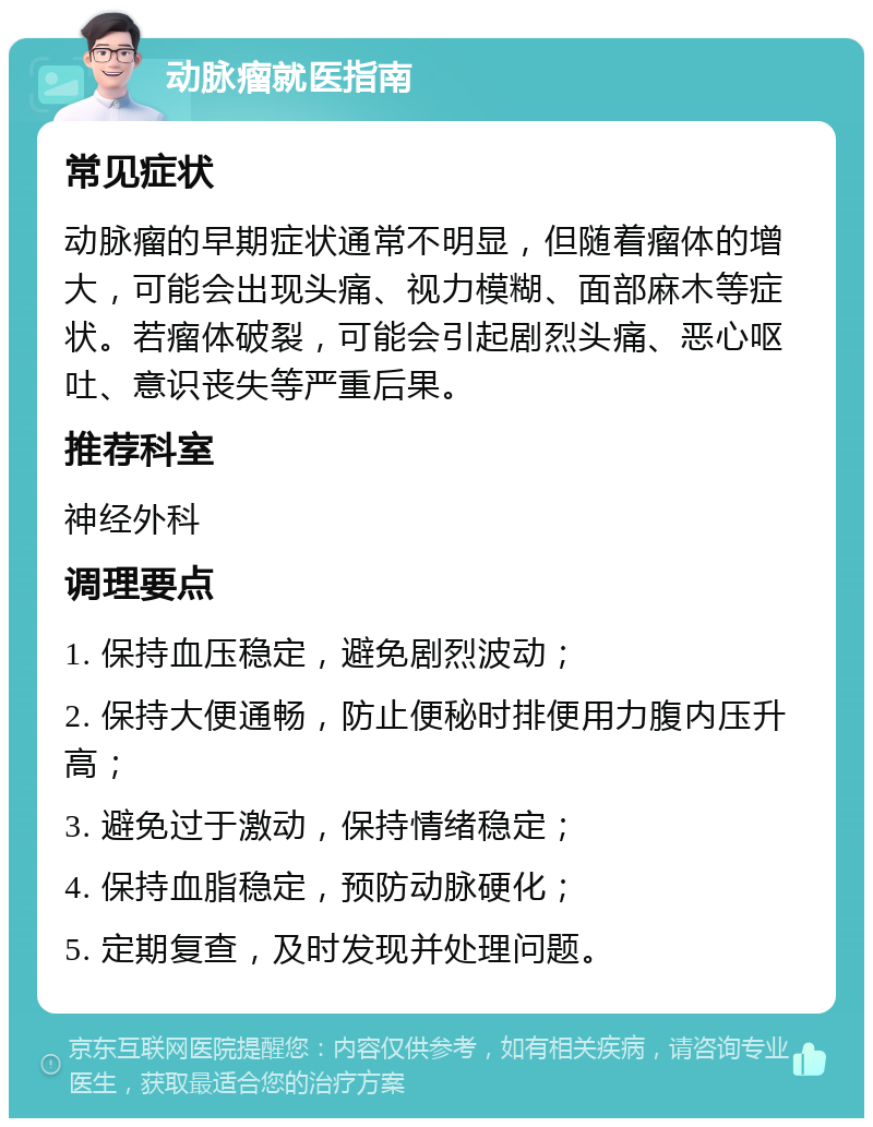 动脉瘤就医指南 常见症状 动脉瘤的早期症状通常不明显，但随着瘤体的增大，可能会出现头痛、视力模糊、面部麻木等症状。若瘤体破裂，可能会引起剧烈头痛、恶心呕吐、意识丧失等严重后果。 推荐科室 神经外科 调理要点 1. 保持血压稳定，避免剧烈波动； 2. 保持大便通畅，防止便秘时排便用力腹内压升高； 3. 避免过于激动，保持情绪稳定； 4. 保持血脂稳定，预防动脉硬化； 5. 定期复查，及时发现并处理问题。