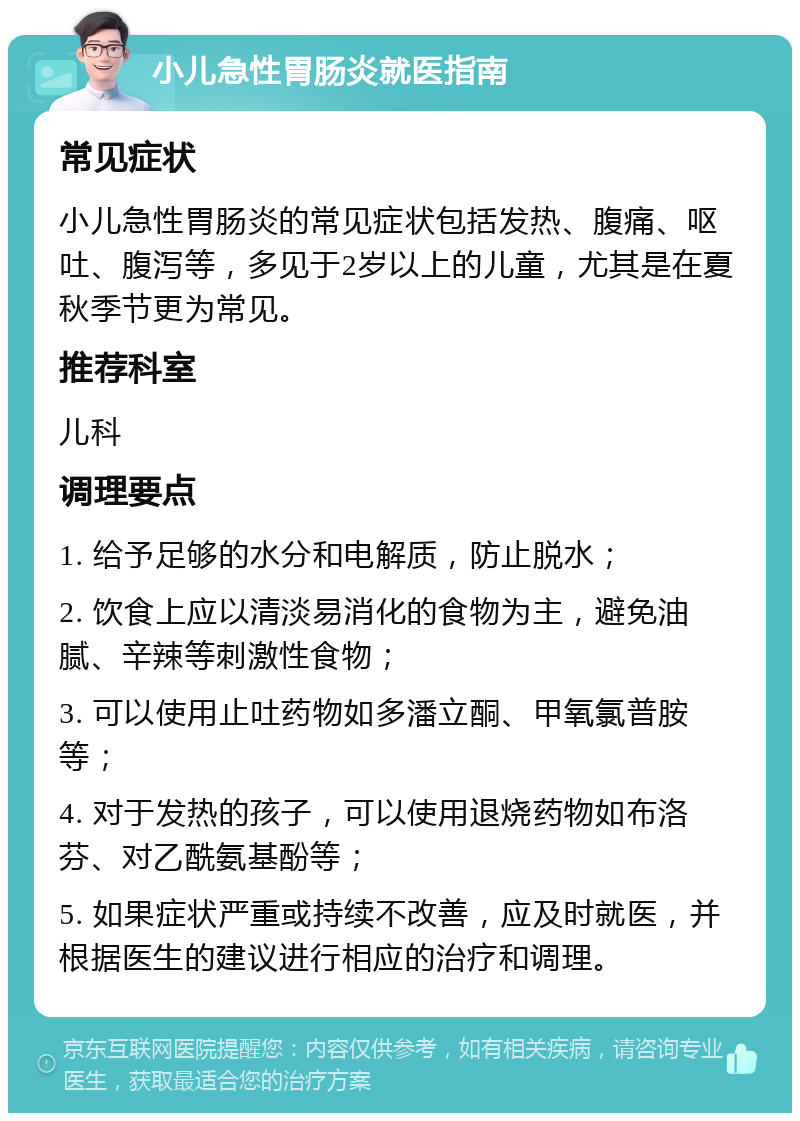 小儿急性胃肠炎就医指南 常见症状 小儿急性胃肠炎的常见症状包括发热、腹痛、呕吐、腹泻等，多见于2岁以上的儿童，尤其是在夏秋季节更为常见。 推荐科室 儿科 调理要点 1. 给予足够的水分和电解质，防止脱水； 2. 饮食上应以清淡易消化的食物为主，避免油腻、辛辣等刺激性食物； 3. 可以使用止吐药物如多潘立酮、甲氧氯普胺等； 4. 对于发热的孩子，可以使用退烧药物如布洛芬、对乙酰氨基酚等； 5. 如果症状严重或持续不改善，应及时就医，并根据医生的建议进行相应的治疗和调理。