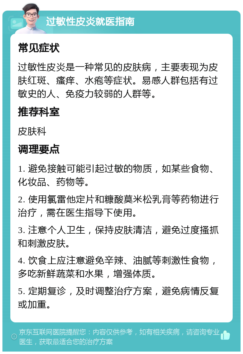 过敏性皮炎就医指南 常见症状 过敏性皮炎是一种常见的皮肤病，主要表现为皮肤红斑、瘙痒、水疱等症状。易感人群包括有过敏史的人、免疫力较弱的人群等。 推荐科室 皮肤科 调理要点 1. 避免接触可能引起过敏的物质，如某些食物、化妆品、药物等。 2. 使用氯雷他定片和糠酸莫米松乳膏等药物进行治疗，需在医生指导下使用。 3. 注意个人卫生，保持皮肤清洁，避免过度搔抓和刺激皮肤。 4. 饮食上应注意避免辛辣、油腻等刺激性食物，多吃新鲜蔬菜和水果，增强体质。 5. 定期复诊，及时调整治疗方案，避免病情反复或加重。