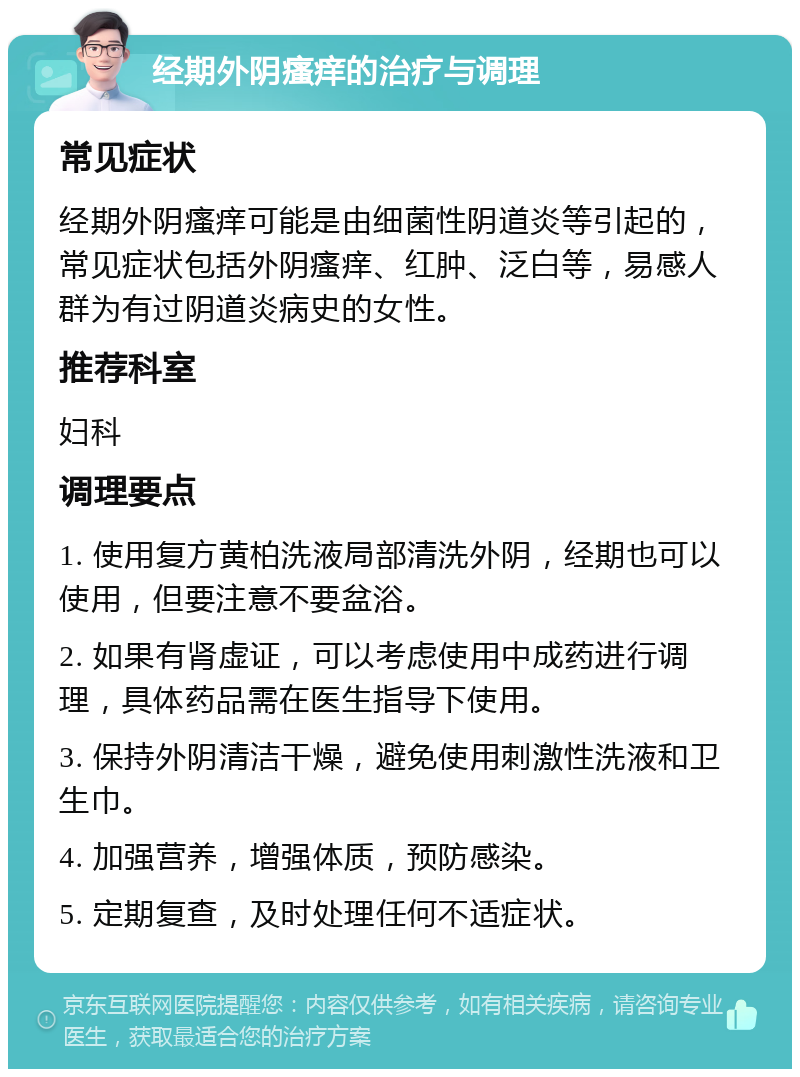 经期外阴瘙痒的治疗与调理 常见症状 经期外阴瘙痒可能是由细菌性阴道炎等引起的，常见症状包括外阴瘙痒、红肿、泛白等，易感人群为有过阴道炎病史的女性。 推荐科室 妇科 调理要点 1. 使用复方黄柏洗液局部清洗外阴，经期也可以使用，但要注意不要盆浴。 2. 如果有肾虚证，可以考虑使用中成药进行调理，具体药品需在医生指导下使用。 3. 保持外阴清洁干燥，避免使用刺激性洗液和卫生巾。 4. 加强营养，增强体质，预防感染。 5. 定期复查，及时处理任何不适症状。